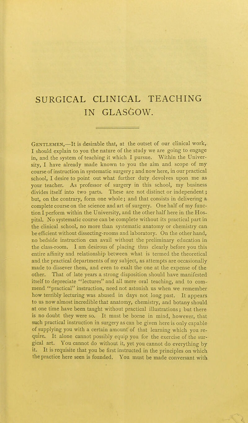 SURGICAL CLINICAL TEACHING IN GLASGOW. Gentlemen,—It is desirable that, at the outset of our clinical work, I should explain to you the nature of the study we are going to engage in, and the system of teaching it which I pursue. Within the Univer- sity, I have already made known to you the aim and scope of my course of instruction in systematic surgery; and now here, in our practical school, I desire to point out what further duty devolves upon me as your teacher. As professor of surgery in this school, my business divides itself into two parts. These are not distinct or independent; but, on the contrary, form one whole; and that consists in delivering a complete course on the science and art of surgery. One half of my func- tion I perform within the University, and the other half here in the Hos- pital. No systematic course can be complete without its practical part in the clinical school, no more than systematic anatomy or chemistry can be efficient without dissecting-rooms and laboratory. On the other hand, no bedside instruction can avail without the preliminary education in the class-room. I am desirous of placing thus clearly before you this entire affinity and relationship between what is termed the theoretical and the practical departments of my subject, as attempts are occasionally made to dissever them, and even to exalt the one at the expense of the other. That of late years a strong disposition should have manifested itself to depreciate lectures and all mere oral teaching, and to com- mend practical instruction, need not astonish us when we remember how terribly lecturing was abused in days not long past. It appears to us now almost incredible that anatomy, chemistry, and botany should at one time have been taught without practical illustrations; but there is no doubt they were so. It must be borne in mind, however, that such practical instruction in surgery as can be given here is only capable of supplying you with a certain amount of that learning which you re- quire. It alone cannot possibly equip you for the exercise of the sur- gical art. You cannot do without it, yet you cannot do everything by it. It is requisite that you be first instructed in the principles on which the practice here seen is founded. You must be made conversant with