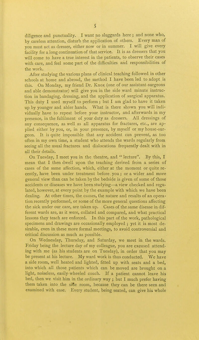 diligence and punctuality. I want no sluggards here ; and none who, by careless attention, disturb the application of others. Every man of you must act as dresser, either now or in summer. I will give every facility for a long continuation of that service. It is as dressers that you will come to have a true interest in the patients, to observe their cases with care, and feel some part of the difficulties and responsibilities of the work. After studying the various plans of clinical teaching followed in other schools at home and abroad, the method I have been led to adopt is this. On Monday, my friend Dr. Knox (one of our assistant-surgeons and able demonstrator) will give you in the side ward minute instruc- tion in bandaging, dressing, and the application of surgical apparatus. This duty I used myself to perform; but I am glad to have it taken up by younger and abler hands. What is there shown you will indi- vidually have to repeat before your instructor, and afterwards in my presence, in the fulfilment of your duty as dressers. All dressings of any consequence, as well as all appai-atus for fractures, etc., are ap- plied either by you, or, in your presence, by myself or my house-sur- geon. It is quite impossible that any accident can prevent, as too often in my own time, a student who attends the wards regularly from seeing all the usual fractures and dislocations frequently dealt with in all their details. On Tuesday, I meet you in the theatre, and *' lecture. By this, I mean that I then dwell upon the teaching derived from a series of cases of the same affection, which, either at the moment or quite re- cently, have been under treatment before you; or a wider and more general view than can be taken by the bedside is given of some of those accidents or diseases we have been studying—a view checked and regu- lated, however, at every point by the example with which we have been dealing. At other times, the causes, the nature and results of an opera- tion recently performed, or some of the more general questions affecting the sick under our care, are taken up. Cases of the same disease in dif- ferent wards are, as it were, collated and compared, and what practical lessons they teach are enforced. In this part of the work, pathological specimens and drawings are occasionally employed ; yet it is most de- sirable, even in these more formal meetings, to avoid controversial and critical discussion as much as possible. On Wednesday, Thursday, and Saturday, we meet in the wards. Friday being the lecture day of my colleague, you are excused attend- ing with me (as his students are on Tuesday), in order that you may be present at his lecture. My ward work is thus conducted. We have a side room, well heated and lighted, fitted up with seats and a bed, into which all those patients which can be moved are brought on a light, noiseless, easily-wheeled couch. If a patient cannot leave his bed, then we visit him in the ordinary way ; but I much prefer having them taken into the siiSe room, because they can be there seen and examined with ease. Every student, being seated, can give his whole