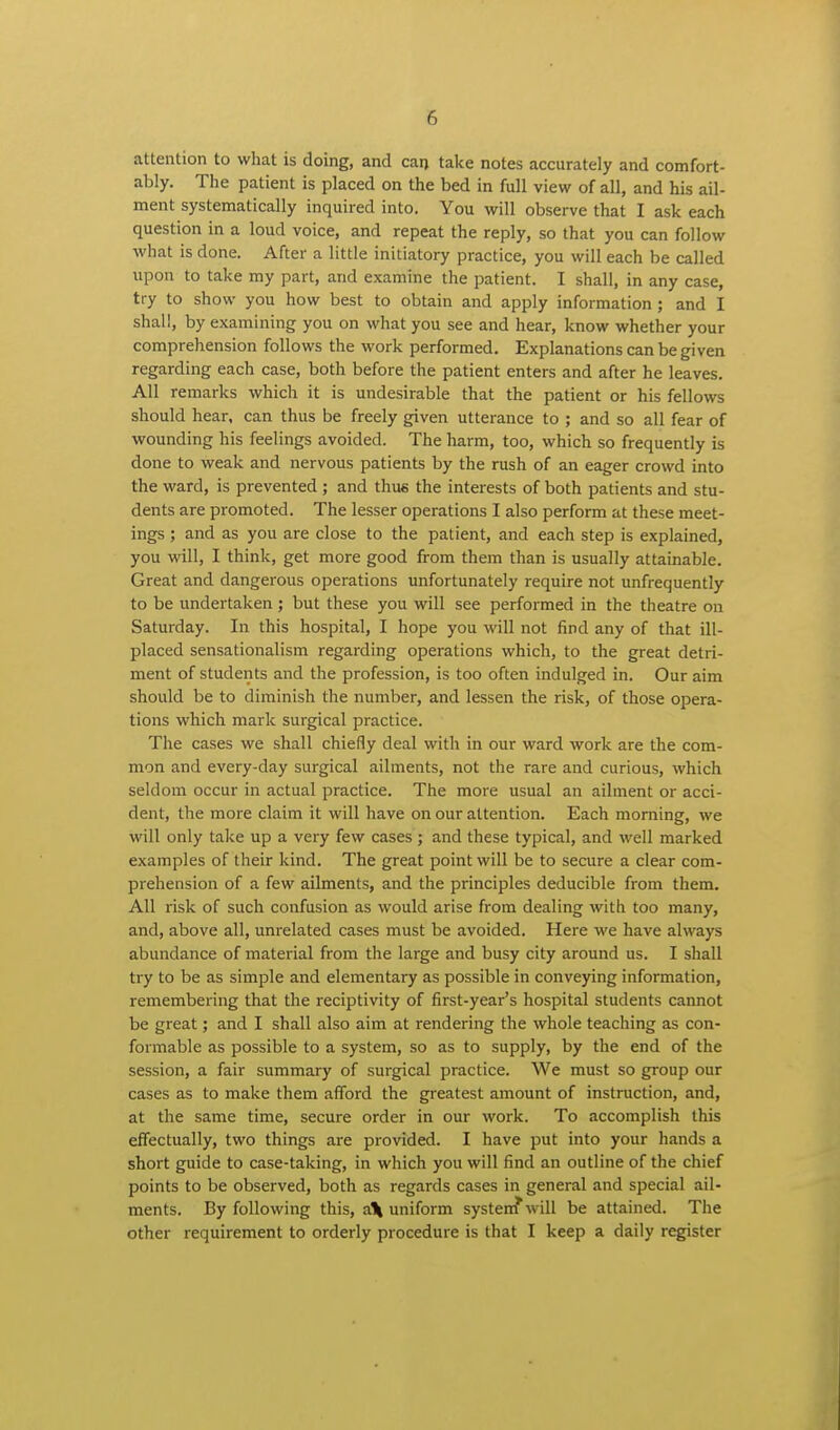 attention to what is doing, and can take notes accurately and comfort- ably. The patient is placed on the bed in full view of all, and his ail- ment systematically inquired into. You will observe that I ask each question in a loud voice, and repeat the reply, so that you can follow what is done. After a little initiatory practice, you will each be called upon to take my part, and examine the patient. I shall, in any case, try to show you how best to obtain and apply information ; and I shall, by examining you on what you see and hear, know whether your comprehension follows the work performed. Explanations can be given regarding each case, both before the patient enters and after he leaves. All remarks which it is undesirable that the patient or his fellows should hear, can thus be freely given utterance to ; and so all fear of wounding his feelings avoided. The harm, too, which so frequently is done to weak and nervous patients by the rush of an eager crowd into the ward, is prevented ; and thus the interests of both patients and stu- dents are promoted. The lesser operations I also perform at these meet- ings ; and as you are close to the patient, and each step is explained, you will, I think, get more good from them than is usually attainable. Great and dangerous operations unfortunately require not unfrequently to be undertaken ; but these you will see performed in the theatre on Saturday. In this hospital, I hope you will not find any of that ill- placed sensationalism regarding operations which, to the great detri- ment of students and the profession, is too often indulged in. Our aim should be to diminish the number, and lessen the risk, of those opera- tions which mark surgical practice. The cases we shall chiefly deal with in our ward work are the com- mon and every-day surgical ailments, not the rare and curious, which seldom occur in actual practice. The more usual an ailment or acci- dent, the more claim it will have on our attention. Each morning, we vrill only take up a very few cases ; and these typical, and well marked examples of their kind. The great point will be to secure a clear com- prehension of a few ailments, and the principles deducible from them. All risk of such confusion as would arise from dealing with too many, and, above all, unrelated cases must be avoided. Here we have always abundance of material from the large and busy city around us. I shall try to be as simple and elementary as possible in conveying information, remembering that the reciptivity of first-year's hospital students cannot be great; and I shall also aim at rendering the whole teaching as con- formable as possible to a system, so as to supply, by the end of the session, a fair summary of surgical practice. We must so group our cases as to make them afford the greatest amount of instruction, and, at the same time, secure order in our work. To accomplish this effectually, two things are provided. I have put into your hands a short guide to case-taking, in which you will find an outline of the chief points to be observed, both as regards cases in general and special ail- ments. By following this, a\ uniform system* will be attained. The other requirement to orderly procedure is that I keep a daily register