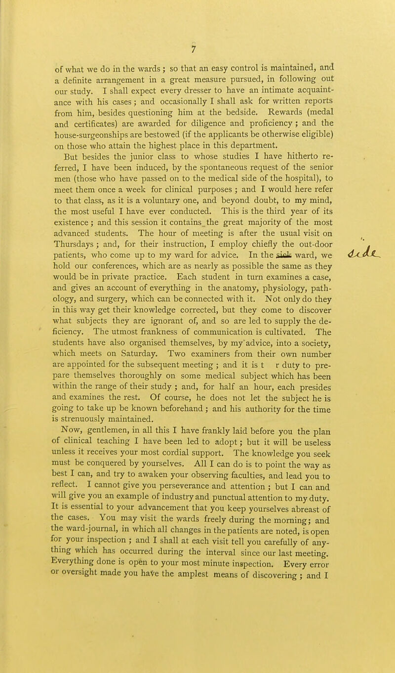 of what we do in the wards ; so that an easy control is maintained, and a definite arrangement in a great measure pursued, in following out our study. I shall expect every dresser to have an intimate acquaint- ance with his cases; and occasionally I shall ask for written reports from him, besides questioning him at the bedside. Rewards (medal and certificates) are awarded for diligence and proficiency; and the house-surgeonships are bestowed (if the applicants be otherwise eligible) on those who attain the highest place in this department. But besides the junior class to whose studies I have hitherto re- ferred, I have been induced, by the spontaneous request of the senior men (those who have passed on to the medical side of the hospital), to meet them once a week for clinical purposes ; and I would here refer to that class, as it is a voluntary one, and beyond doubt, to my mind, the most useful I have ever conducted. This is the third year of its existence; and this session it contains_the great majority of the most advanced students. The hour of meeting is after the usual visit on Thursdays ; and, for their instruction, I employ chiefly the out-door patients, who come up to my ward for advice. In the siek ward, we hold our conferences, which are as nearly as possible the same as they would be in private practice. Each student in turn examines a case, and gives an account of everything in the anatomy, physiology, path- ology, and surgery, which can be connected with it. Not only do they in this way get their knowledge corrected, but they come to discover what subjects they are ignorant of, and so are led to supply the de- ficiency. The utmost frankness of communication is cultivated. The students have also organised themselves, by my'advice, into a society, which meets on Saturday. Two examiners from their own number are appointed for the subsequent meeting ; and it is t r duty to pre- pare themselves thoroughly on some medical subject which has been within the range of their study ; and, for half an hour, each presides and examines the rest. Of course, he does not let the subject he is going to take up be known beforehand ; and his authority for the time is strenuously maintained. Now, gentlemen, in all this I have frankly laid before you the plan of clinical teaching I have been led to adopt; but it will be useless unless it receives your most cordial support. The knowledge you seek must be conquered by yourselves. All I can do is to point the way as best I can, and try to awaken your observing faculties, and lead you to reflect. I cannot give you perseverance and attention ; but I can and M'iW give you an example of industry and punctual attention to my duty. It is essential to your advancement that you keep yourselves abreast of the cases. You may visit the wards freely during the morning; and the ward-journal, in which all changes in the patients are noted, is open for your inspection ; and I shall at each visit tell you carefully of any- thing which has occurred during the interval since our last meeting. Everything done is open to your most minute in3pection. Every error or oversight made you haVe the amplest means of discovering ; and I