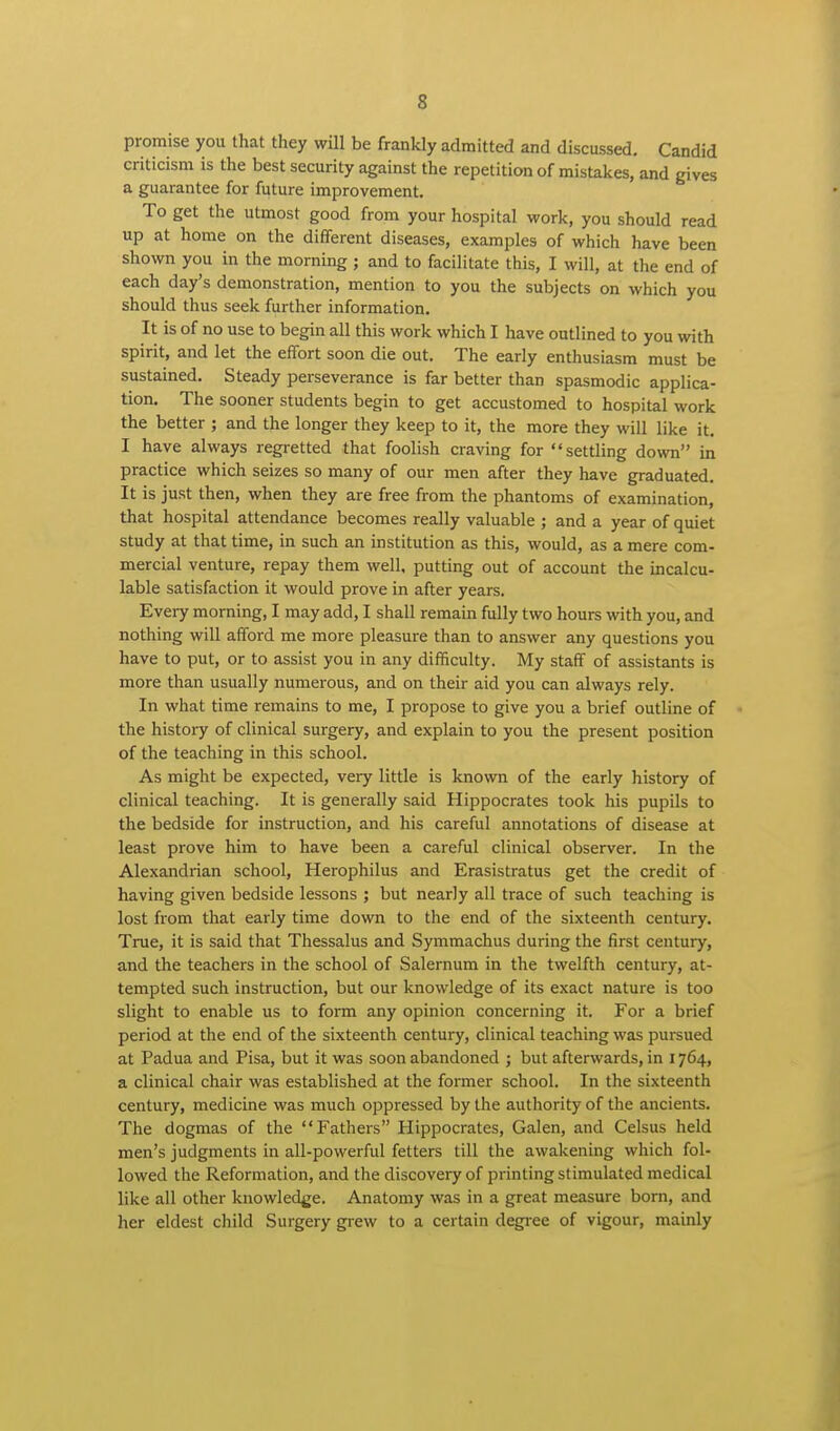 promise you that they will be frankly admitted and discussed. Candid criticism is the best security against the repetition of mistakes, and gives a guarantee for future improvement. To get the utmost good from your hospital work, you should read up at home on the different diseases, examples of which have been shown you in the morning ; and to facilitate this, I will, at the end of each day's demonstration, mention to you the subjects on which you should thus seek further information. It is of no use to begin all this work which I have outlined to you with spirit, and let the effort soon die out. The early enthusiasm must be sustained. Steady perseverance is far better than spasmodic applica- tion. The sooner students begin to get accustomed to hospital work the better ; and the longer they keep to it, the more they will like it. I have always regretted that foolish craving for settling down in practice which seizes so many of our men after they have graduated. It is just then, when they are free from the phantoms of examination that hospital attendance becomes really valuable ; and a year of quiet study at that time, in such an institution as this, would, as a mere com- mercial venture, repay them well, putting out of account the incalcu- lable satisfaction it would prove in after years. Every morning, I may add, I shall remain fully two hours with you, and nothing will afford me more pleasure than to answer any questions you have to put, or to assist you in any difficulty. My staff of assistants is more than usually numerous, and on their aid you can always rely. In what time remains to me, I propose to give you a brief outline of the history of clinical surgery, and explain to you the present position of the teaching in this school. As might be expected, very little is known of the early history of clinical teaching. It is generally said Hippocrates took his pupils to the bedside for instruction, and his careful annotations of disease at least prove him to have been a careful clinical observer. In the Alexandrian school, Herophilus and Erasistratus get the credit of having given bedside lessons ; but nearly all trace of such teaching is lost from that early time down to the end of the sixteenth century. True, it is said that Thessalus and Symmachus during the first century, and the teachers in the school of Salernum in the twelfth century, at- tempted such instruction, but our knowledge of its exact nature is too slight to enable us to form any opinion concerning it. For a brief period at the end of the sixteenth century, clinical teaching was pursued at Padua and Pisa, but it was soon abandoned ; but afterwards, in 1764, a clinical chair was established at the former school. In the sixteenth century, medicine was much oppressed by the authority of the ancients. The dogmas of the Fathers Hippocrates, Galen, and Celsus held men's judgments in all-powerful fetters till the awakening which fol- lowed the Reformation, and the discovery of printing stimulated medical like all other knowledge. Anatomy was in a great measure born, and her eldest child Surgery grew to a certain degree of vigour, mainly