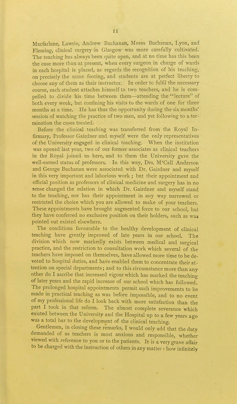 Macfarlane, Lawrie, Andrew Buchanan, Moses Buchanan, Lyon, and Fleming, clinical surgery in Glasgow was more carefully cultivated. The teaching has always been quite open, and at no time has this been the case more than at present, when every surgeon in charge of wards in each hospital is placed, as regards the recognition of his teaching, on precisely the same footing, and students are at perfect liberty to choose any of them as their instructor. In order to fulfil the necessary course, each student attaches himself to two teachers, and he is com- pelled to divide his time between them—attending the lecture of both every week, but confining his visits to the wards of one for three months at a time. He has thus the opportunity during the six months' session of watching the practice of two men, and yet following to a ter- mination the cases treated. Before the clinical teaching was transferred from the Royal In- firmary, Professor Gairdner and myself were the only representatives of the University engaged in clinical teaching. When the institution was opened last year, two of our former associates as clinical teachers in the Royal joined us here, and to them the University gave the well-earned status of professors. In this way, Drs. M'Call Anderson and George Buchanan were associated with Dr. Gairdner and myself in this very important and laborious work ; but their appointment and official position as professors of clinical medicine and surgery has in no sense changed the relation in which Dr. Gairdner and myself stand to the teaching, nor has their appointment in any way narrowed or restricted the choice which you are allowed to make of your teachers. These appointments have brought augmented force to our school, but they have conferred no exclusive position on their holders, such as was pointed out existed elsewhere. The conditions favourable to the healthy development of clinical teaching have greatly improved of late years in our school. The division which now markedly exists between medical and surgical practice, and the restriction to consultation work which several of the teachers have imposed on themselves, have allowed more time to be de- voted to hospital duties, and have enabled them to concentrate their at- tention on special departments; and to this circumstance more than any other do I ascribe that increased vigour which has marked the teaching of later years and the rapid increase of our school which has followed. The prolonged hospital appointments permit such improvements to be made in practical teaching as was before impossible, and to no event of my professional life do I look back with more satisfaction than the part I took in that reform. The almost complete severance which existed between the University and the Hospital up to a few years ago was a total bar to the development of the clinical teaching. Gentlemen, in closing these remarks, I would only add that the duty demanded of us teachers is most anxious and responsible, whether viewed with reference to you or to the patients. It is a very grave affair to be charged with the instruction of others in any matter: how infinitely