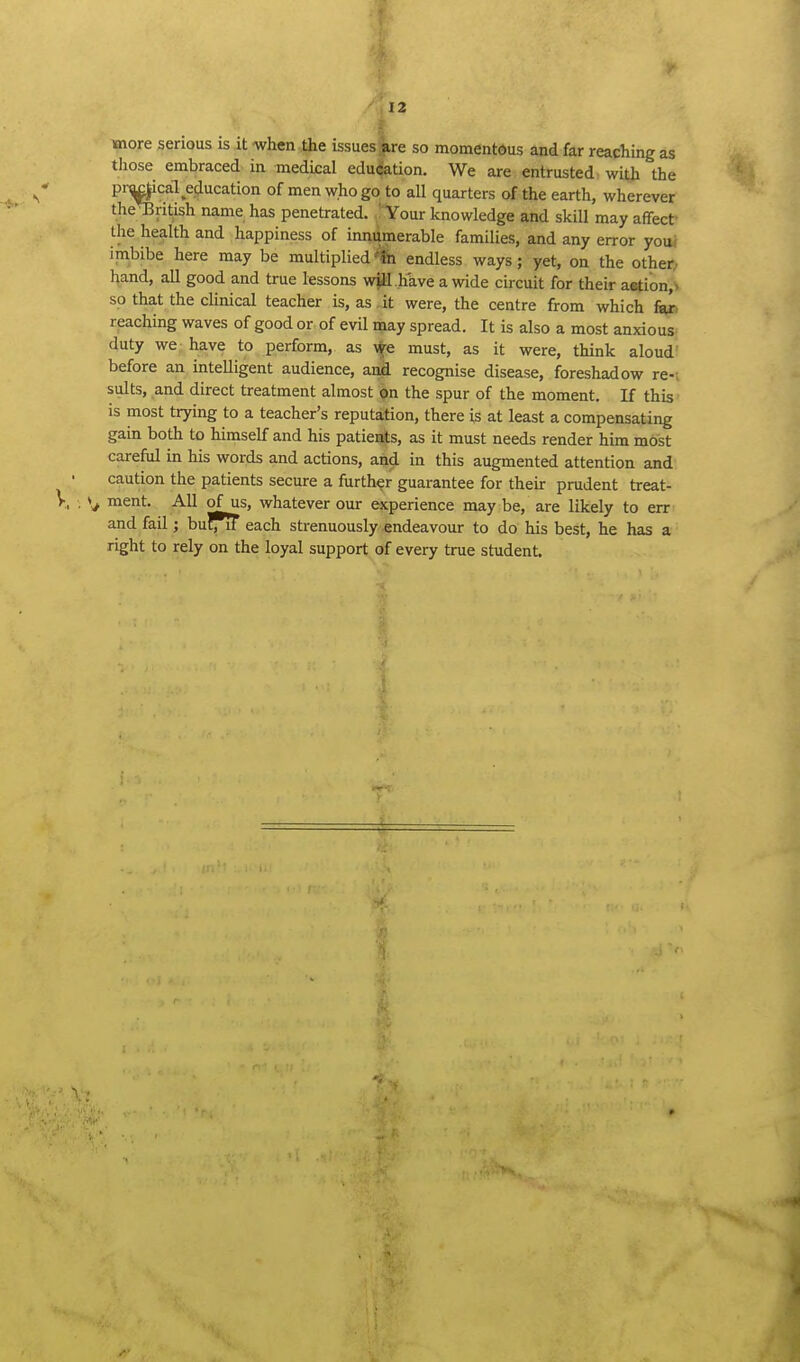 t' 12 more serious is it when the issues are so momentous and far reaching as tliose embraced in medical edu(fation. We are entrusted with the pn^ical ecjucation of men who go to all quarters of the earth, wherever theTBritish name has penetrated. ' Your knowledge and skill may affecf the health and happiness of innumerable families, and any error youi imbibe here may be multipliedendless ways; yet, on the other; hand, all good and true lessons wjM .have a wide circuit for their a«tion> so that the clinical teacher is, as .it were, the centre from which fee reaching waves of good or of evil may spread. It is also a most anxious duty we have to perform, as \^e must, as it were, think aloud? before an intelligent audience, anii recognise disease, foreshadow re-; suits, and direct treatment almost on the spur of the moment. If this is most trying to a teacher's reputation, there is at least a compensating gain both to himself and his patieaits, as it must needs render him most careful in his words and actions, and in this augmented attention and caution the patients secure a further guarantee for their prudent treat- ment. AH of us, whatever our experience may be, are likely to err and fail; buCTiT each strenuously endeavour to do his best, he has a right to rely on the loyal support of every true student.