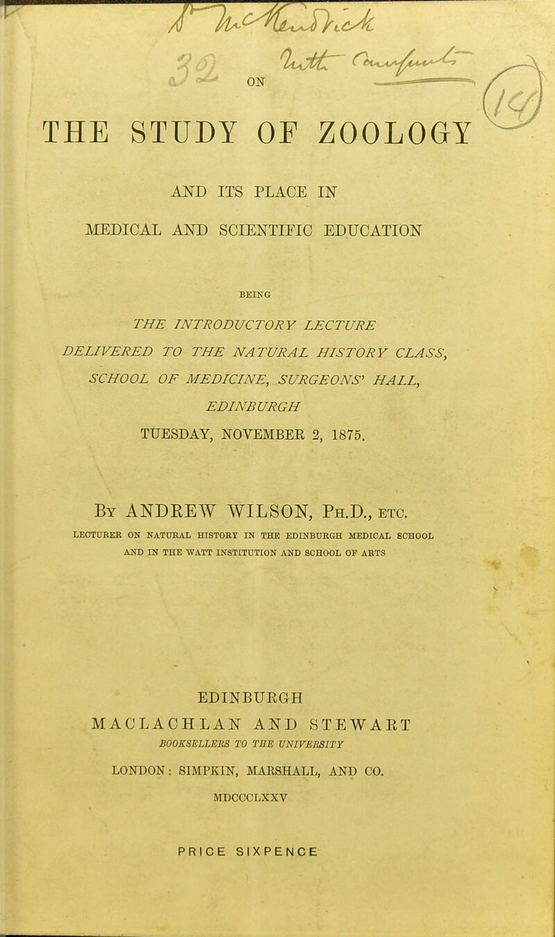 U ON — THE STUDY OF ZOOLOGY AND ITS PLACE IN MEDICAL AND SCIENTIFIC EDUCATION BEING THE INTRODUCTORY LECTURE DELIVERED TO THE NATURAL HISTORY CLASS, SCHOOL OF MEDICINE, SURGEONS' HALL, EDINBURGH TUESDAY, NOVEMBER 2, 1875. By ANDEEW WILSON, Ph.D., etc. LEOTUBEE ON NATUEAL HISTORY IN THE EDINBUEGH MEDICAL SCHOOL AND IN THE WATT INSTITUTION AND SCHOOL OF ARTS EDINBUEGH MACLACHLAN AND STEWAET BOOKSELLERS TO THE UNIVEItSITY LONDON: SIMPKIN, MARSHALL, AND CO. MDCCCLXXV PRICE SIXPENCE