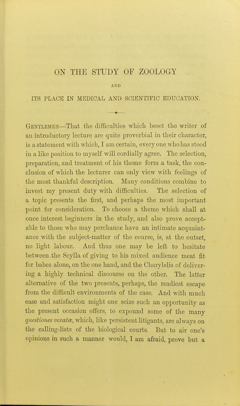 ON THE STUDY OF ZOOLOGY AND ITS PLICE IN MEDICAL AND SGIENTIFIO EDUCATION. Gentlemen—That the difficulties which beset the writer of an introductory lecture are quite proverbial in their character, is a statement with which, I am certain, everyone who has stood in a like position to myself will cordially agree. The selection, preparation, and treatment of his theme form .a task, the con- clusion of which the lecturer can only view with feelings of the most thankful description. Many conditions combine to invest my present duty with difficulties. The selection of a topic presents the first, and perhaps the most important point for consideration. To choose a theme which shall at once interest beginners in the study, and also prove accept- able to those who may perchance have an intimate acquaint- ance with the subject-matter of the course, is, at the outset, no light labour. And thus one may be left to hesitate between the Scylla of giving to his mixed audience meat fit for babes alone, on the one hand, and the Charybdis of deliver- ing a highly technical discourse on the other. The latter alternative of the two presents, perhaps, the readiest escape from the difficult environments of the case. And with much ease and satisfaction might one seize such an opportunity as the present occasion offers, to expound some of the many questiones vexatce, which, like persistent litigants, are always on the calling-lists of the biological courts. But to air one's opinions in such a manner would, I am afraid, prove but a