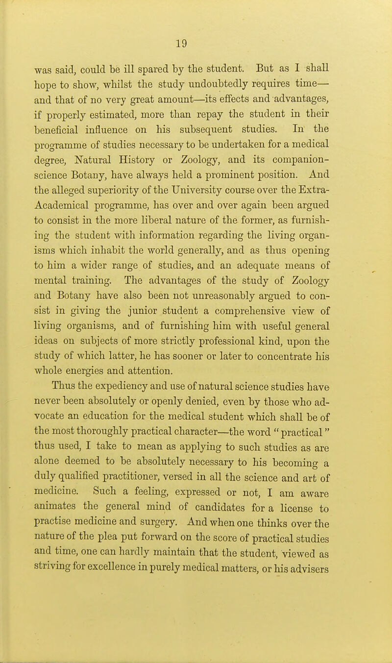 was said, could be ill spared by the student. But as I shall hope to show, whilst the study undoubtedly requires time— and that of no very great amount—its effects and advantages, if properly estimated, more than repay the student in their beneficial influence on his subsequent studies. In the programme of studies necessary to be undertaken for a medical degree, Natural History or Zoology, and its companion- science Botany, have always held a prominent position. And the alleged superiority of the University course over the Extra- Academical programme, has over and over again been argued to consist in the more liberal nature of the former, as furnish- ing the student with information regarding the living organ- isms which inhabit the world generally, and as thus opening to him a wider range of studies, and an adequate means of mental training. The advantages of the study of Zoology and Botany have also been not unreasonably argued to con- sist in giving the junior student a comprehensive view of living organisms, and of furnishing him with useful general ideas on subjects of more strictly professional kind, upon the study of which latter, he has sooner or later to concentrate his whole energies and attention. Thus the expediency and use of natural science studies have never been absolutely or openly denied, even by those who ad- vocate an education for the medical student which shall be of the most thoroughly practical character—the word  practical thus used, I take to mean as applying to such studies as are alone deemed to be absolutely necessary to his becoming a duly qualified practitioner, versed in all the science and art of medicine. Such a feeling, expressed or not, I am aware animates the general mind of candidates for a license to practise medicine and surgery. And when one thinks over the nature of the plea put forward on the score of practical studies and time, one can hardly maintain that the student, viewed as striving for excellence in purely medical matters, or his advisers