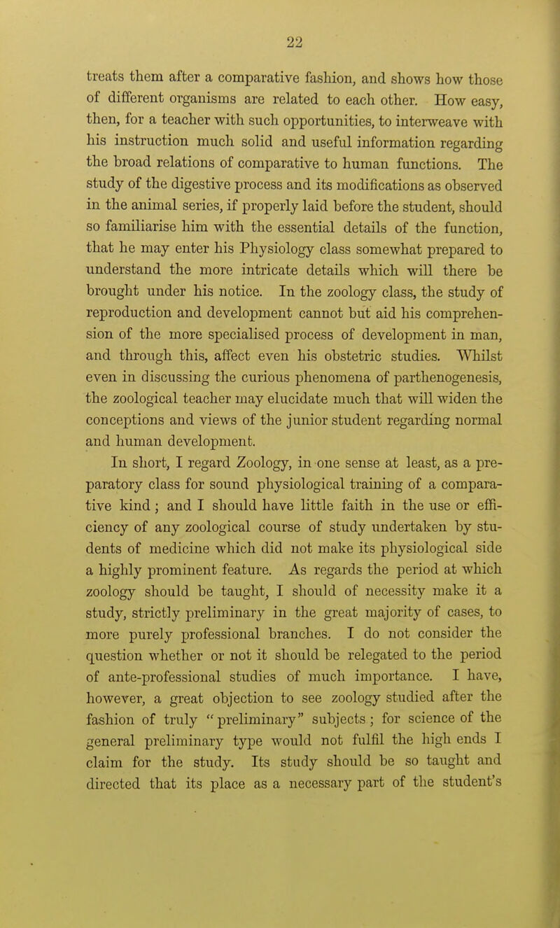 treats them after a comparative fashion, and shows how those of different organisms are related to each other. How easy, then, for a teacher with such opportunities, to interweave with his instruction much solid and useful information regarding the broad relations of comparative to human functions. The study of the digestive process and its modifications as observed in the animal series, if properly laid before the student, should so familiarise him with the essential details of the function, that he may enter his Physiology class somewhat prepared to understand the more intricate details which will there be brought under his notice. In the zoology class, the study of reproduction and development cannot but aid his comprehen- sion of the more specialised process of development in man, and through this, affect even his obstetric studies. Whilst even in discussing the curious phenomena of parthenogenesis, the zoological teacher may elucidate much that will widen the conceptions and views of the junior student regarding normal and human development. In short, I regard Zoology, in one sense at least, as a pre- paratory class for soimd physiological training of a compara- tive kind; and I should have little faith in the use or efii- ciency of any zoological course of study undertaken by stu- dents of medicine which did not make its physiological side a highly prominent feature. As regards the period at which zoology should be taught, I should of necessity make it a study, strictly preliminary in the great majority of cases, to more purely professional branches. I do not consider the question whether or not it should be relegated to the period of ante-professional studies of much importance. I have, however, a great objection to see zoology studied after the fashion of truly preliminary subjects; for science of the general preliminary type would not fulfil the high ends I claim for the study. Its study should be so taught and directed that its place as a necessary part of the student's