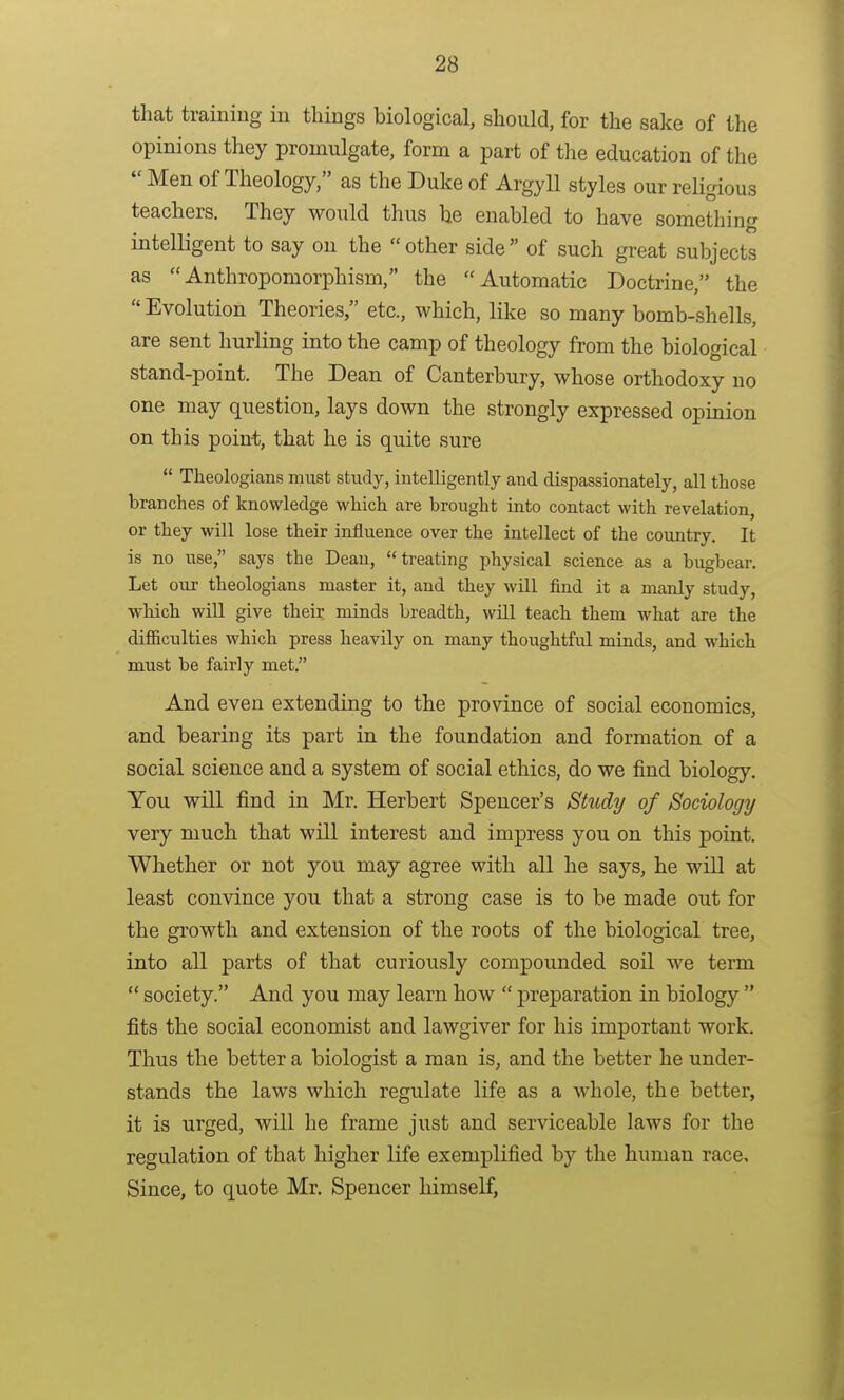 that training in things biological, should, for the sake of the opinions they promulgate, form a part of the education of the  Men of Theology, as the Duke of ArgyU styles our religious teachers. They would thus he enabled to have something intelligent to say on the other side of such great subjects as Anthropomorphism, the Automatic Doctrine, the  Evolution Theories, etc., which, like so many bomb-shells, are sent hurling into the camp of theology from the biological stand-point. The Dean of Canterbury, whose orthodoxy no one may question, lays down the strongly expressed opinion on this point, that he is quite sure  Theologians must study, intelligently and dispassionately, all those branches of knowledge which are brought into contact with revelation, or they will lose their influence over the intellect of the country. It is no use, says the Dean, treating physical science as a bugbear. Let our theologians master it, and they will find it a manly study, •which will give their minds breadth, will teach them what are the difficulties which press heavily on many thoughtful minds, and which must be fairly met. And even extending to the province of social economics, and bearing its part in the foundation and formation of a social science and a system of social ethics, do we find biology. You will find in Mr. Herbert Spencer's Study of Sociology very much that will interest and impress you on this point. Whether or not you may agree with all he says, he will at least convince you that a strong case is to be made out for the growth and extension of the roots of the biological tree, into all parts of that curiously compounded soil we term  society. And you may learn how  preparation in biology  fits the social economist and lawgiver for his important work. Thus the better a biologist a man is, and the better he under- stands the laws which regulate life as a whole, the better, it is urged, will he frame just and serviceable laws for the regulation of that higher life exemplified by the human race. Since, to quote Mr. Spencer himself,