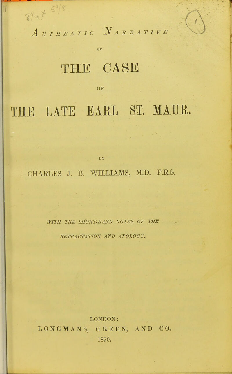 Authentic Narrative OF THE CASE OF THE LATE EARL ST. MAM. BY , CHARLES J. B. WILLIAMS, M.D. F.RS. WITH THE SHORT-HAND NOTES OF THE BETRACTATION AND APOLOGY. LONDON: LONGMANS, GEEEN, 1870. AND CO,