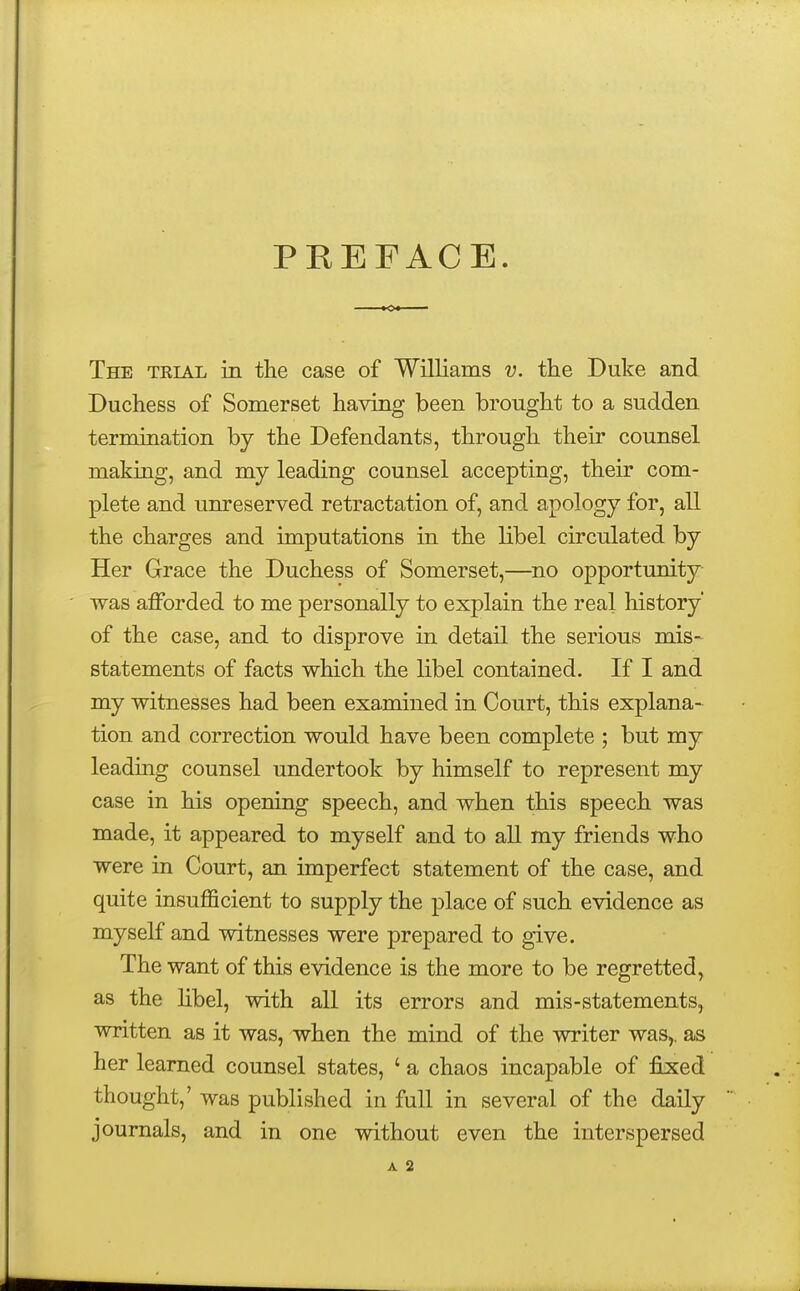 PKEFACE. The trial in the case of Williams v. the Duke and Duchess of Somerset having been brought to a sudden termination by the Defendants, through their counsel making, and my leading counsel accepting, their com- plete and unreserved retractation of, and apology for, all the charges and imputations in the libel circulated by Her Grace the Duchess of Somerset,—no opportunity- was afforded to me personally to explain the real history' of the case, and to disprove in detail the serious mis- statements of facts which the libel contained. If I and my witnesses had been examined in Court, this explana- tion and correction would have been complete ; but my leading counsel undertook by himself to represent my case in his opening speech, and when this speech was made, it appeared to myself and to all my friends who were in Court, an imperfect statement of the case, and quite insufficient to supply the place of such evidence as myself and witnesses were prepared to give. The want of this evidence is the more to be regretted, as the libel, with all its errors and mis-statements, written as it was, when the mind of the writer was,, as her learned counsel states, ' a chaos incapable of fixed thought,' was published in full in several of the daily journals, and in one without even the interspersed