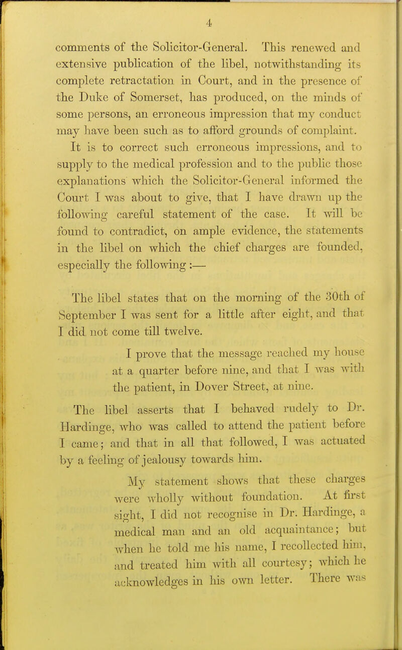 comments of the Solicitor-General. This renewed and extensive publication of the libel, notwithstanding its complete retractation in Court, and in the presence of the Duke of Somerset, has produced, on the minds of some persons, an erroneous impression that my conduct may have been such as to afford grounds of complaint. It is to correct such erroneous impressions, and to supply to the medical profession and to the pubhc those explanations which the Solicitor-General informed the Court I was about to give, that I have drawn up the following careful statement of the case. It will be found to contradict, on ample evidence, the statements in the libel on which the chief charges are founded, especially the following :— The libel states that on the mommg of the 30th of September I was sent for a little after eight, and that I did not come till twelve. I prove that the message reached my house at a quarter before nine, and that I was with the patient, in Dover Street, at nine. The libel asserts that I behaved rudely to Dr. Hardinge, who was called to attend the patient before I came; and that in all that followed, I was actuated by a feeling of jealousy towards him. My statement shows that these charges were Avholly without foundation. At first sight, I did not recognise in Dr. Hardinge, a medical man and an old acquaintance; but when he told me his name, I recollected hun, and treated him with all courtesy; which he acknowledges in his own letter. There was