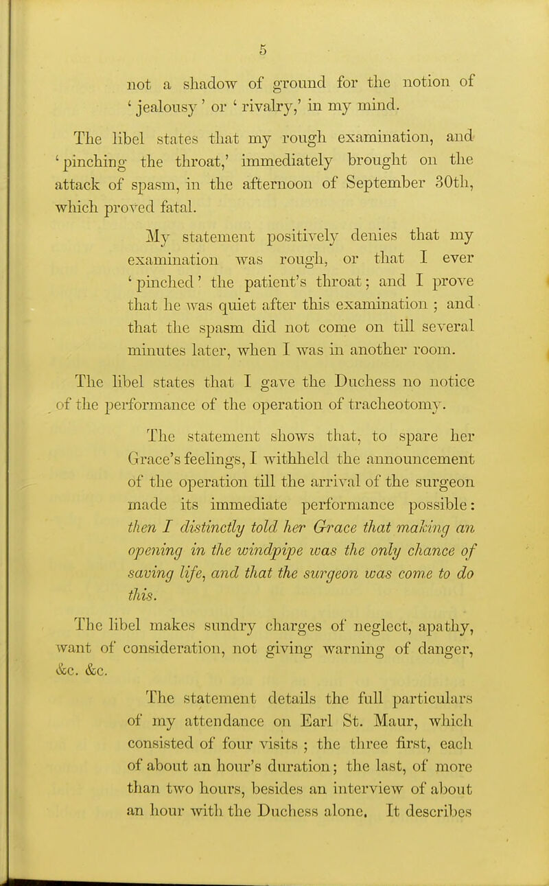 not a shadow of ground for the notion of ' jealousy ' or ' rivalry,' in my mind. The libel states that my rough examination, and 'pinching the throat,' immediately brought on the attack of spasm, in the afternoon of September 30th, which proved fatal. My statement positively denies that my examination was roughs, or that I ever ' pinched' the patient's throat; and I prove that he was quiet after this examination ; and that the spasm did not come on till several minutes later, when I was m another room. The libel states that I gave the Duchess no notice of the performance of the operation of tracheotomy. The statement shows that, to spare her Grace's feelings, I withheld the announcement of the operation tUl the arrival of the surgeon made its immediate performance possible: then I distinctly told her Grace that mahing an opening in the windpipe was the only chance of saving life, and that the surgeon was corns to do this. The libel makes sundry charges of neglect, apathy, want of consideration, not giving warning of danger, &c. &c. The statement details the full particulars of my attendance on Earl St. Maur, which consisted of four visits ; the three first, each of about an hour's duration; the last, of more than two hours, besides an interview of aljout an hour with the Duchess alone. It describes