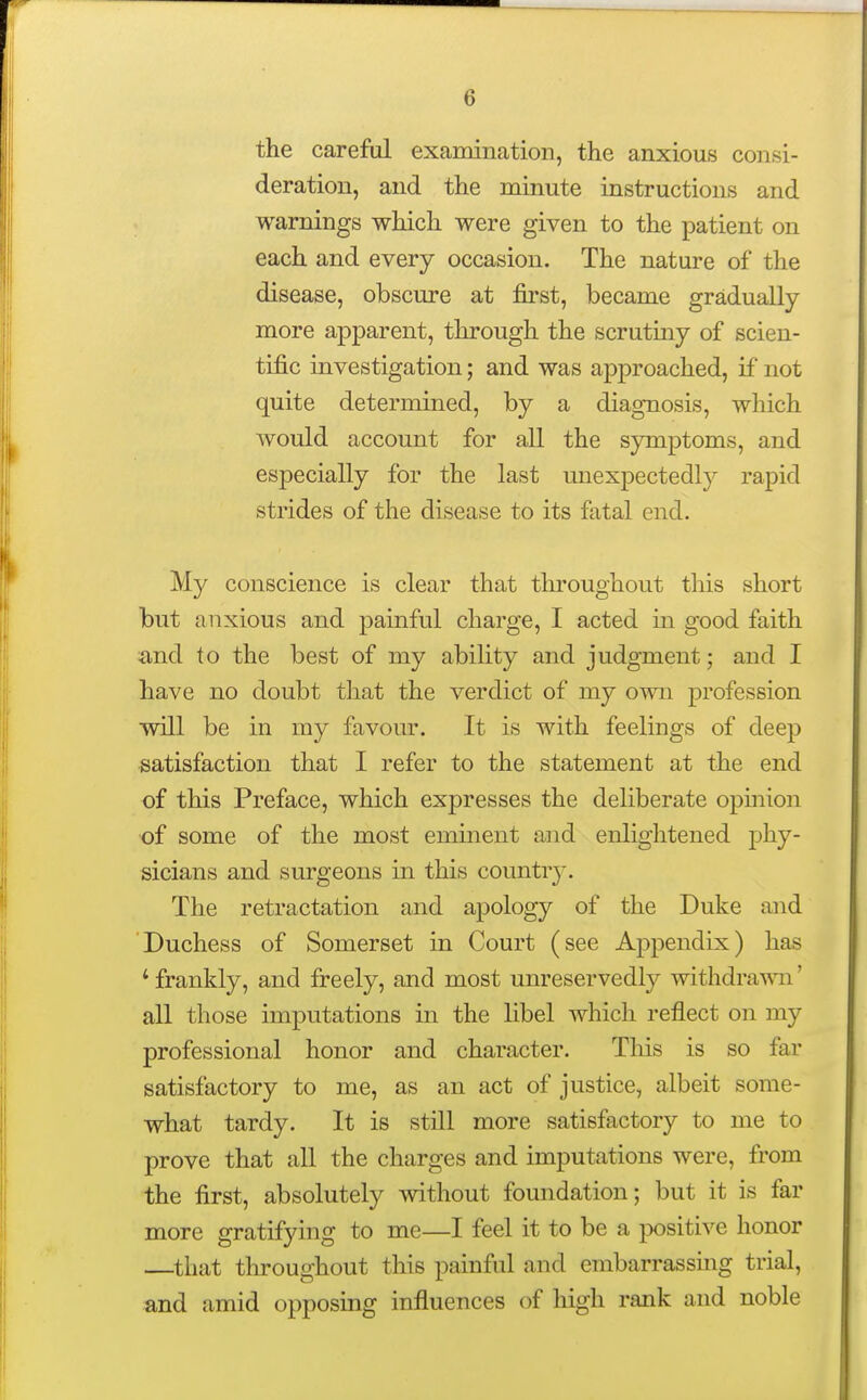 the careful examination, the anxious consi- deration, and the minute instructions and warnings which were given to the patient on each and every occasion. The nature of the disease, obscure at first, became gradually more apparent, through the scrutiny of scien- tific investigation; and was approached, if not quite determined, by a diagnosis, which would account for all the symptoms, and especially for the last unexpectedly rapid strides of the disease to its fatal end. My conscience is clear that tlu*oughout this short but anxious and painful charge, I acted in good faith and to the best of my ability and judgment; and I have no doubt that the verdict of my own profession will be in my favour. It is with feelings of deep satisfaction that I refer to the statement at the end of this Preface, which expresses the deliberate opinion of some of the most eminent and enlightened phy- sicians and surgeons in this country'. The retractation and apology of the Duke and Duchess of Somerset in Court (see Appendix) has 'frankly, and freely, and most unreservedly withdrawn' all those imputations in the libel which reflect on my professional honor and character. This is so far satisfactory to me, as an act of justice, albeit some- what tardy. It is still more satisfactory to me to prove that all the charges and imputations were, from the first, absolutely without foundation; but it is far more gratifying to me—I feel it to be a jwsitive honor —that throughout this painful and embarrassmg trial, and amid opposing influences of high rank and noble