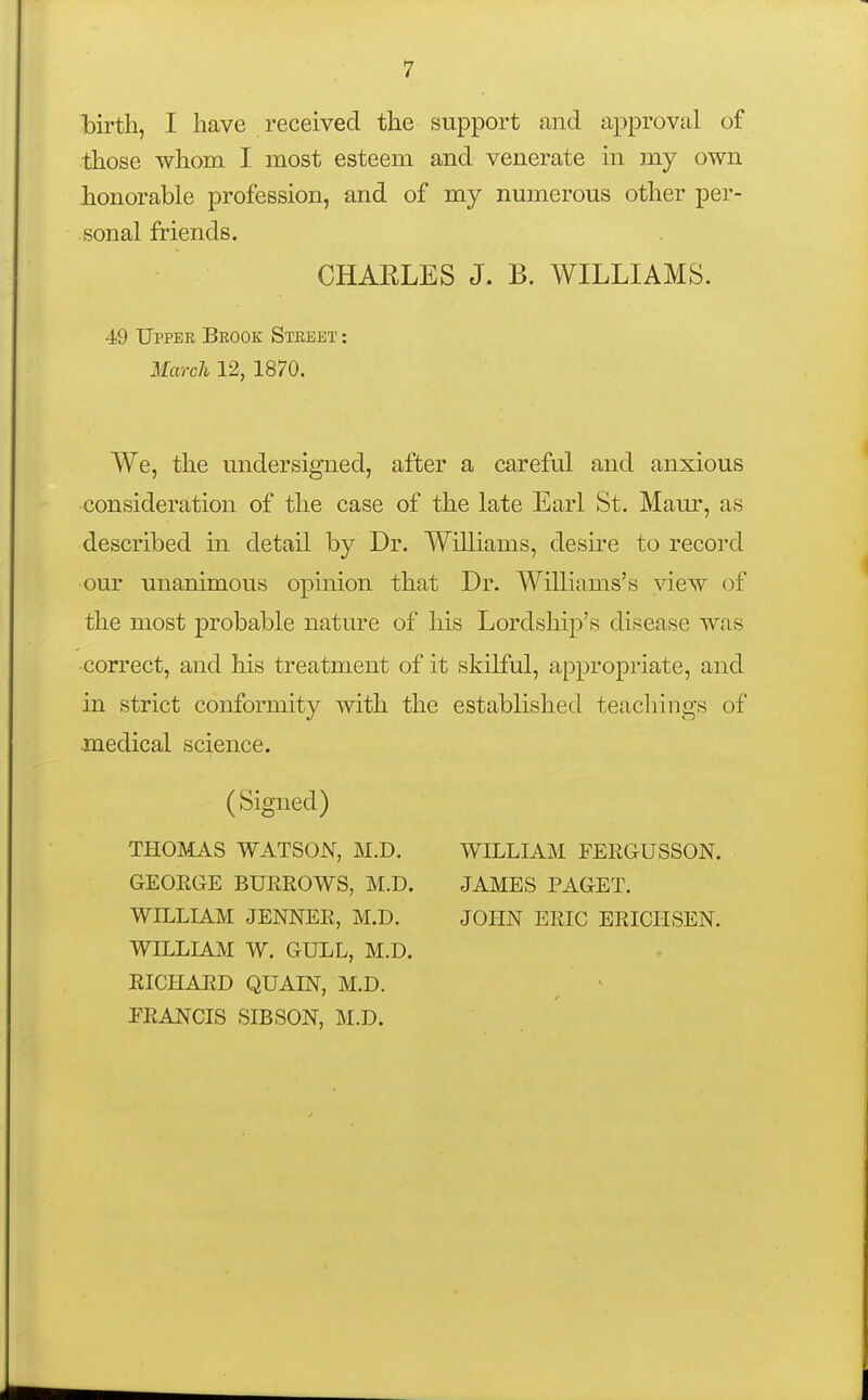 birth, I have received the support and approval of those whom I most esteem and venerate in my own honorable profession, and of my numerous other per- sonal friends. CHARLES J. B. WILLIAMS. 49 Upper Brook Street : March 12, 1870. We, the undersigned, after a careful and anxious consideration of the case of the late Earl St. Maur, as described in detail by Dr. Williams, desire to record our unanimous opinion that Dr. Williams's view of the most probable nature of his Lordship's disease was correct, and his treatment of it skilful, appropriate, and in strict conformity with the established teachings of medical science. (Signed) THOMAS WATSON, M.D. GEOEGE BUEROWS, M.D. WILLIAM JENNEE, M.D. WILLIAM W. GULL, M.D. EICHAED QUAIN, M.D. EEANCIS SIBSON, M.D. WILLIAM FEEGUSSON. JAMBS PAGET. JOHN ERIC EEICHSEN.