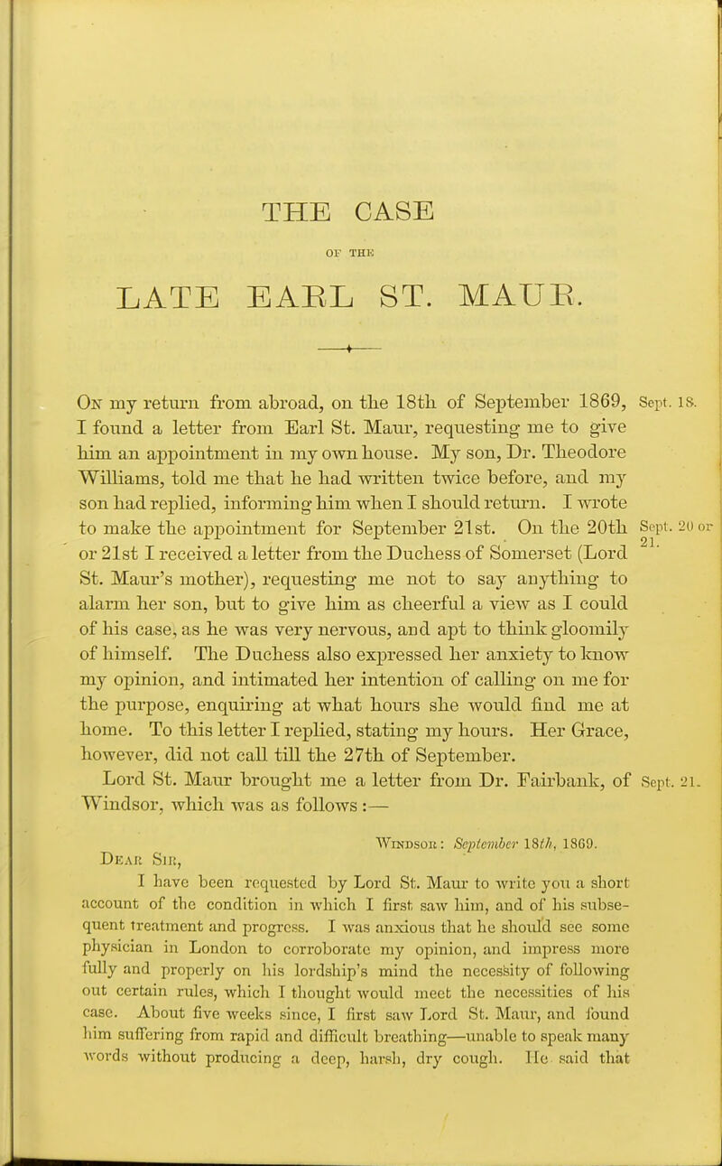 THE CASE OF THE LATE EABL ST. MAUE. On my return from abroad, on tlie IStli of September 1869, Sept. is. I found a letter from Earl St. Maur, requesting me to give him an appointment in my own bouse. My son, Dr. Tbeodore Williams, told me tbat be bad written twice before, and my son bad replied, informing bim wben I sbould return. I wrote to make tbe ajDiDointment for September 21st. On tbe 20tb or 21st I received a letter from tbe Ducbess of Somerset (Lord St. Maur's motber), requesting me not to say anytbing to alarm ber son, but to give bim as cbeerful a view as I could of bis case, as be was very nervous, aud apt to tbiiik gloomily of bimself. Tbe Ducbess also expressed ber anxiety to Icnow my opinion, and intimated ber intention of calling on me for tbe purpose, enquiring at wbat bours sbe would find me at bome. To tbis letter I replied, stating my bours. Her Grace, bowever, did not call till tbe 27tb of September. Lord St. Maur brougbt me a letter from Dr. Fairbank, of Sei^t. 21. Windsor, wbicb was as follows :— Windsor: September l%th, 1869. Dear Sik, I have been roque.sted by Lord St. Maur to write you a short account of the condition in which I first saw him, and of his subse- quent treatment and progress. I Avas anxious that he should see some physician in London to corroborate my opinion, and impress more fully and properly on his lordship's mind the necessity of following out certain rules, which I thought would meet the necessities of his case. About five weeks since, I first saw Lord St. Maur, and found him suffering from rapid and difficult breathing—unable to apeak many words without producing a deep, harsh, dry cough. lie said that