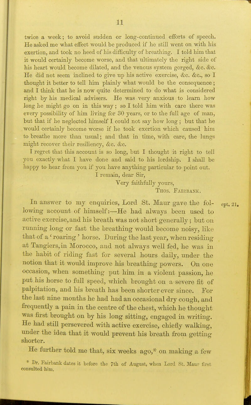 twice a week; to avoid sudden or long-continued efforts of speech. He asked me what effect would be produced if he still went on with his exertion, and took no heed of his difficulty of breathing. I told him that it would certainly become worse, and that ultimately the right side of his heart would become dilated, and the venous system gorged, &c. &c. He did not seem inclined to give up his active exercise, &c. &c., so I thought it better to tell him plainly what would be the consequence ; and I think that he is now quite determined to do what is considered right by his medical advisers. He was very anxious to learn how long he might go on in this way ; so I told him with care there was every possibility of him living for 30 years, or to the full age of man, but that if he neglected himself I could not say how long ; but that he would certainly become worse if he took exertion wMcli caused him to breathe more than usual; and that in time, with care, the lungs might recover their resiliency, &c. &c. I regret that this account is so long, but I thought it right to tell you exactly what I have done and said to his lordship. I shall be happy to hear from you if you have anything particular to point out. I remain, dear Sir, Very faithfully yours, Thos. Fairbank. In answer to my enquiries, Lord St. Manr gave tlie fol- ept. 2i. lowing account of himself:—He had always been used to active exercise, and his breath was not short generally; but on running long or fast the breathing would become noisy, like that of a' roaring' horse. During the last year, when residing at Tangiers,in Morocco, and not always well fed, he was in the habit of riding fast for several hours daily, under the notion that it would improve his breathing powers. On one occasion, when something put him in a violent passion, he put. his horse to full speed, which brought on a severe fit of palpitation, and his breath has been shorter ever since. For the last nine months he had had an occasional dr j cough, and frequently a pain in the centre of the chest, which he thought was first brought on by his long sitting, engaged in wi-iting. He had still persevered with active exercise, chiefly walking, under the idea that it would prevent his breath from getting shorter. He further told me that, six weeks ago,^ on making a few * Dr. Fairbank dates it before the 7th of August, when Lord St. Mauv lirst consulted him.