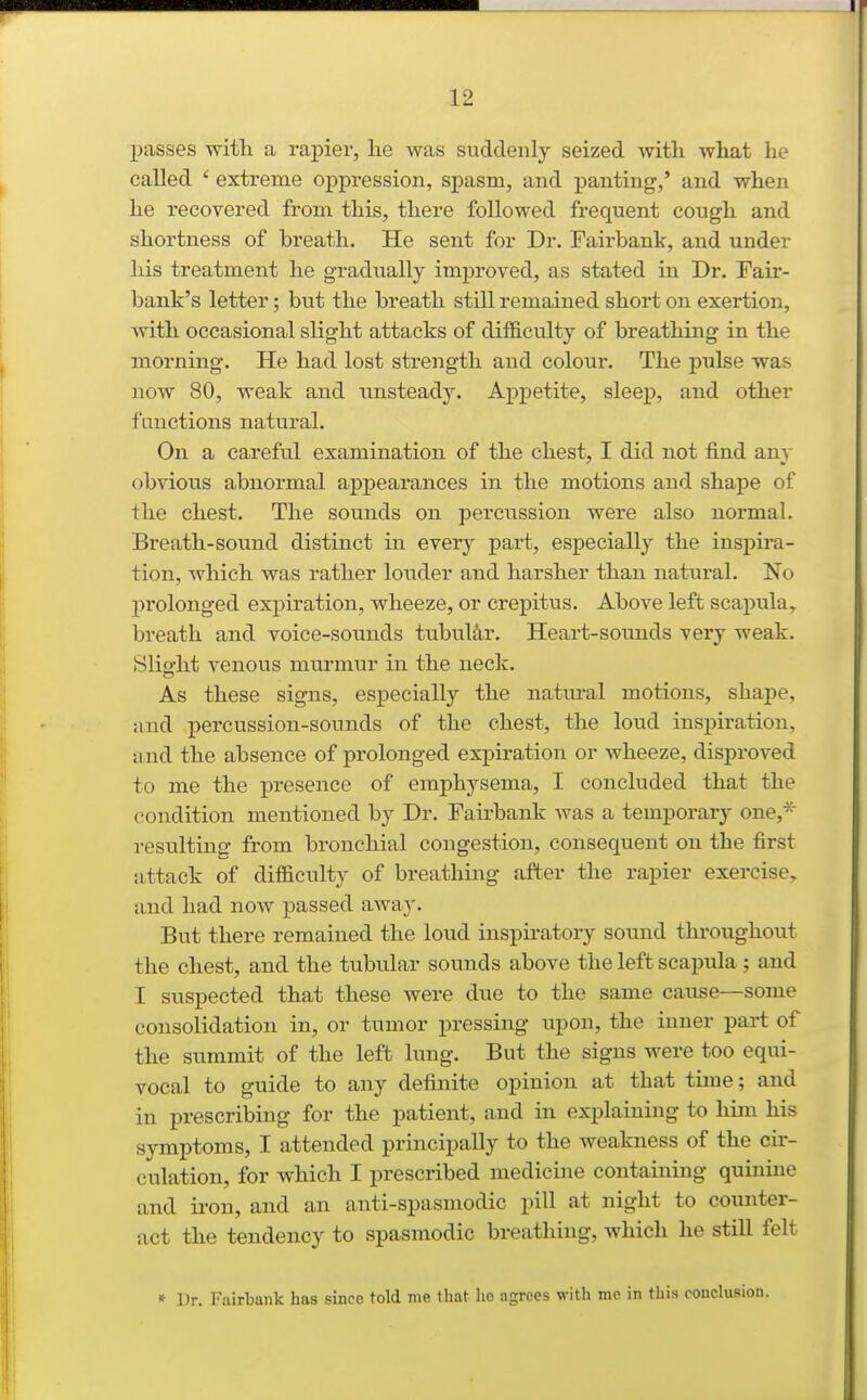 passes with a rapier, lie was suddenly seized with what he called ' extreme oppression, spasm, and panting,' and when he recovered from this, there followed frequent cough and shortness of breath. He sent for Dr. Fairbank, and under his treatment he gradually improved, as stated in Dr. Fair- bank's letter; but the breath still remained short on exertion, with occasional slight attacks of difficulty of breathing in the morning. He had lost strength and colour. The pulse was now 80, weak and unsteady. Appetite, sleep, and other fcmctions natural. On a careful examination of the chest, I did not find any obvious abnormal appearances in the motions and shape of the chest. The sounds on perciission were also normal. Breath-sound distinct in every part, especially the inspira- tion, which was rather louder and harsher than natural. No prolonged expiration, wheeze, or crepitus. Above left scapula, breath and voice-sounds tubul&,r. Heart-sounds very weak. Slio-ht venous murmur in the neclc. As these signs, especially the natm-al motions, shape, and j)ei'cussion-sounds of the chest, the loud inspiration, and the absence of prolonged expiration or wheeze, disproved to me the presence of emphysema, I concluded that the condition mentioned by Dr. Fairbank was a temporary one,'^ resulting from bronchial congestion, consequent on the first attack of difficulty of breathing after the rapier exercise^ and had now passed away. But there remained the loud inspu-atory sound throughout the chest, and the tubular sounds above the left scapula ; and I suspected that these were due to the same cause—some consolidation in, or tumor pressing upon, the inner part of the summit of the left lung. But the signs were too equi- vocal to guide to any definite opinion at that time; and in prescribmg for the patient, and in explaining to him his symptoms, I attended principally to the weakness of the cir- culation, for which I prescribed medicine containing quinine and ii'on, and an anti-spasmodic pill at night to counter- act the tendency to spasmodic breathing, which he still felt » Dr. Fairbank has since told me that he agrees with me in this conclusion.