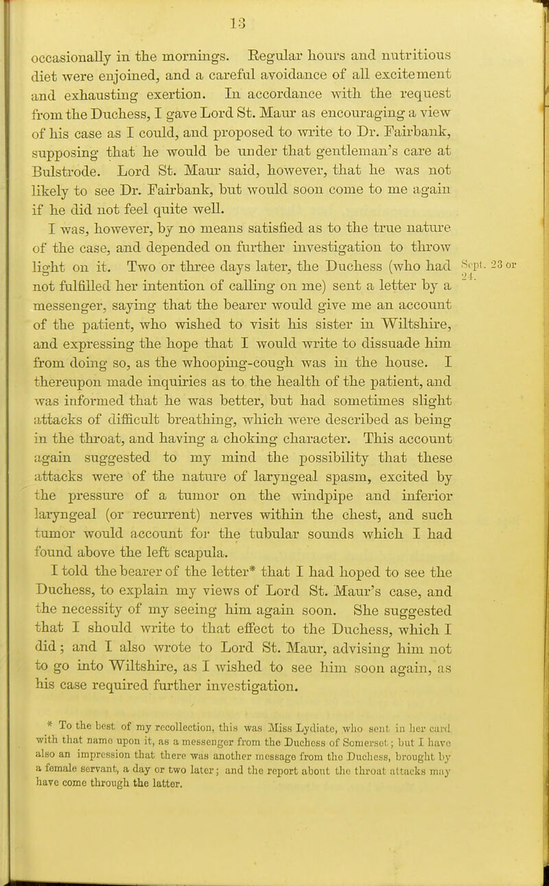 occasioBally in the mornings. Eegular hours and nutritious diet were enjoined, and a careful avoidance of all excitement and exhausting exertion. In accordance with the request from the Duchess, I gave Lord St. Main- as encouraging a view of his case as I could, and proposed to write to Dr. Fairbank, supposing that he would be under that gentleman's care at Bulstrode. Lord St. Maur said, however, that he was not likely to see Dr. Fairbank, but would soon come to me again if he did not feel quite well. I was, however, by no means satisfied as to the true nature of the case, and depended on further investigation to throw light on it. Two or three days later, the Duchess (who had 23 or not fulfilled her intention of calling on me) sent a letter by a messenger, saying that the bearer would give me an account of the patient, who wished to visit his sister in Wiltshire, and expressing the hope that I would write to dissuade him from doing so, as the whooping-cough was in the house. I thereupon made inquiries as to the health of the patient, and was informed that he was better, but had sometimes slight attacks of difficult breathing, which were described as being in the throat, and having a choking character. This account again suggested to my mind the possibility that these attacks were of the nature of laryngeal spasm, excited by the pressm-e of a tumor on the windpipe and inferior laiyngeal (or recurrent) nerves within the chest, and such tumor would account for the tubular sounds which I had found above the left scapula. I told the bearer of the letter* that I had hoped to see the Duchess, to explain my views of Lord St. Maur's case, and the necessity of my seeing him again soon. She suggested that I should write to that effect to the Duchess, which I did; and I also wrote to Lord St. Maur, advisiup- him not to go into Wiltshire, as I wished to see him soon again, as his case required further investigation. * To the best of my recollection, this was Sliss Lydiate, wlio sent in Iicr card with that namo upon it, as a messenger from the Duchess of Somerset; but I have also an impression that there was another message from the Ducliess, brought by a female servant, a day or two later; and tlic report about the throat attacks may have come through the latter.