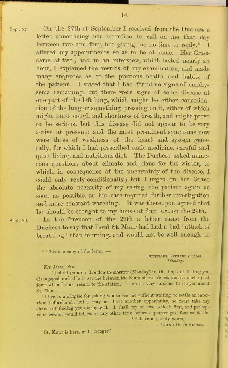Sept. 27. On the 27th of September I received from the Duchess a letter amiouncing her intention to call on me that day between two and four, but giving me no time to reply.* I altered my appointments so as to be at home. Her Grace came at two; and in an interview, which lasted nearly an hour, I explained the results of my examination, and made many enquiries as to the previous health and habits of the patient. I stated that I had found no signs of emphy- sema remaining, but there were signs of some disease at one part of the left lung, which might be either consolida- tion of the lung or something pressing on it, either of which might cause cough and shortness of breath, and might prove to be serious, but this disease did not appear to be very active at present; and the most prominent symptoms now were those of weakness of the heart and system gene- rally, for which I had prescribed tonic medicine, careful and quiet living, and nutritious diet. The Duchess asked nume- rous questions about climate and plans for the winter, to which, in consequence of the uncertainty of the disease, I could only reply conditionally; but I urged on her Grace the absolute necessity of my seeing the patient again as soon as possible, as his case required further investigation and more constant watching. It was thereupon agreed that he should be brought to my house at four p.m. on the 29th. Sept. 29. In the forenoon of the 29th a letter came from the Duchess to say that Lord St. Maur had had a bad ' attack of breathing' that morning, and would not be weU enough to * This is a copy of the letter:— ' BULSTRODB, Gkrrard's Cnoss. ' Sunday. 'My Deah Sm, ' I shall go up to London to-morrow (Monday) in the hope of finding you disengaged, and able to see me between the hours of two o'clock and a quarter past four, when I must return to the station. I am so very anxious to see you about St. Maur. ' I beg to apologise for asking you to see me without waiting to settle an inter- view beforehand; but I may not have another opportunity, so must take my chance of finding you disengaged. I shall try at two o'clock first, and perhaps your servant would tell me if any other time before a quarter past four would do. ' Believe me, tridy yours, 'Janb G. Someeskt. ' St. Maur is here, and stronger.'