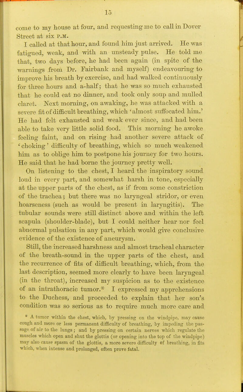 come to my liouse at four, and requesting me to call in Dover Street at six p.m. I called at that hour, and found liim just arrived. He was fatigued, weak, and with an unsteady pulse. He told me that, two days before, he had been again (in spite of the warnings .from Dr. Fairbank and myself) endeavouring to improve his breath by exercise, and had walked continuously for three hours and a-half; that he was so much exhausted that he could eat no dinner, and took only soup and mulled claret. Next morning, on awaking, he was attacked with a severe fitof difficult breathing, which 'almost suffocated him.' He had felt exhausted and weak ever since, and had been able to take very little solid food. This morning he awoke feeling faint, and on rising had another severe attack of ' choking ' difficulty of breathing, which so much weakened him as to oblige him to postpone his journey for two hours. He said that he had borne the journey pretty well. On listening to the chest, I heard the inspiratory sound loud in every part, and somewhat harsh in tone, especially at the upj)er parts of the chest, as if from some constriction of the trachea; but there was no laryngeal stridor, or even hoarseness (such as would be present in laryngitis). The tubular soimds were still distinct above and within the left scapula (shoulder-blade), but I could neither hear nor feel abnormal pulsation in any part, which would give conclusive evidence of the existence of aneurysm. Still, the increased harshness and almost tracheal character of the breath-sound in the upper parts of the chest, and the recurrence of fits of difficult breathing, which, from the last description, seemed more clearly to have been laryngeal (in the throat), increased my suspicion as to the existence of an intrathoracic tumor.^ I expressed my apprehensions to the Duchess, and proceeded to explain that her son's condition was so serious as to require much more care and * A tumor within the chest, ■which, by pressing on the windpipe, may cause cough and more or less permanent difficulty of breathing, by impeding the pas- sage of air to the lungs; and by pressing on certain nerves -which regulate the muscles which open and shut the glottis (or opening into the top of Ihe windpipe) may also cause spasm of the glottis, a more serero difficulty of breathing, in fits which, when intense and prolonged, often prove fatal.