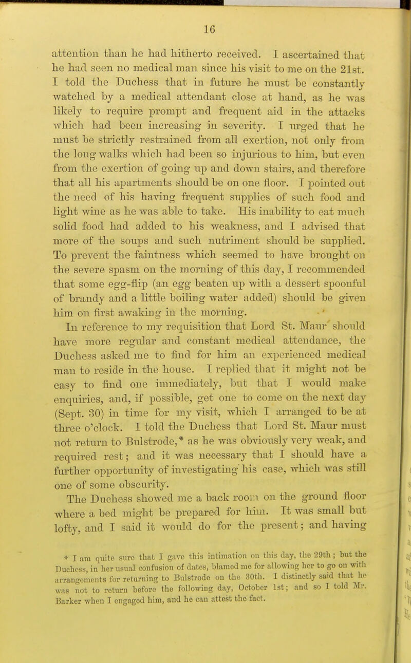 attention tlian lie had liitJierto received. I ascertained that he had seen no medical man since his visit to me on the 21st. I told the Duchess that in future he must be constantly watched by a medical attendant close at hand, as he Avas likely to require prompt and frequent aid in the attacks which had been increasing in severity. I urged that he must be strictly restrained from all exertion, not only from the long walks which had been so injurious to him, but even from the exertion of going up and down staii's, and therefore that all his a,partments should be on one floor. I pointed out the need of his having frequent supplies of such food and light wine as he was able to take. His inability to eat much solid food had added to his weakness, and I advised that more of the soups and such nutriment should be supplied. To prevent the faintness which seemed to have brought on the severe spasm on the morning of this day, I recommended that some egg-flip (an egg beaten up with a dessert spoonful of brandy and a little boiling water added) should be given him on first awaking in the morning. In reference to my requisition that Lord St. Maur should have more regular and constant medical attendance, the Duchess asked me to find for him an experienced medical man to reside in the house. I replied that it might not be easy to find one immediately, but that I would make enquiries, and, if possible, get one to come on the next day (Sept. 30) in time for my visit, which I arranged to be at three o'clock. I told the Duchess that Lord St. Maur must not return to Bulstrode,* as he was obviously very weak, and required rest; and it was necessary that I should have a further opportunity of investigating his case, which was still one of some obscurity. The Duchess showed me a back room on the ground floor where a bed might be prepared for him. It was small but lofty, and I said it would do for the present; and having * I am quito sure that I gave this intimation on this day, the 29th; but the Duchess, in her iisiial confusion of dates, blamed mo for allowing her to go on with arrangements for returning to Bulstrode on the 30th. I distinctly said that ho was not to return before the following day, October 1st; and so I told Sh: Barker when I engaged him, and he can attest the fact.