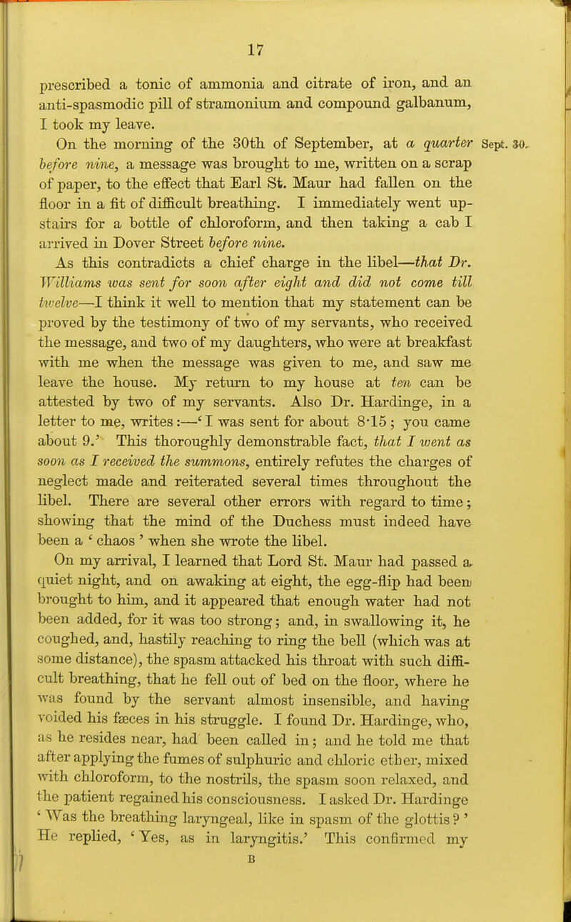 prescribed a tonic of ammonia and citrate of iron, and an anti-spasmodic pill of stramonium and compound galbanum, I took my leave. On the morning of the 30th of September, at a quarter Sept. 30, before nine, a message was brought to me, written on a scrap of paper, to the effect that Earl St. Maur had fallen on the floor in a fit of difficult breathing. I immediately went up- staii's for a bottle of chloroform, and then taking a cab I arrived in Dover Street lefore nine. As this contradicts a chief charge in the libel—that Dr. Williams was sent for soon after eight and did not come till twelve—I think it well to mention that my statement can be proved by the testimony of two of my servants, who received the message, and two of my daughters, who were at breakfast with me when the message was given to me, and saw me leave the house. My return to my house at ten can be attested by two of my servants. Also Dr. Hardinge, in a letter to me, writes:—-'I was sent for about 8-15; you came about 9.' This thoroughly demonstrable fact, that I went as soon as I received the summons, entirely refutes the charges of neglect made and reiterated several times throughout the libel. There are several other errors with regard to time; showing that the mind of the Duchess must indeed have been a ' chaos ' when she wrote the libel. On my arrival, I learned that Lord St. Maur had passed a- quiet night, and on awaking at eight, the egg-flip had been brought to him, and it appeared that enough water had not been added, for it was too strong; and, in swallowing it, he coughed, and, hastily reaching to ring the bell (which was at some distance), the spasm attacked his throat with such diffi- cult breathing, that he feU out of bed on the floor, where he Avas found by the servant almost insensible, and having voided his faeces in his struggle. I found Dr. Hardinge, who, as he resides near, had been called in; and he told me that after applying the fumes of sulphuric and chloric ether, mixed with chloroform, to the nostrils, the spasm soon relaxed, and the patient regained his consciousness. I asked Dr. Hardinge ' Was the breathing laryngeal, like in spasm of the glottis ? ' He replied, 'Yes, as in laryngitis.' This confirmed my B