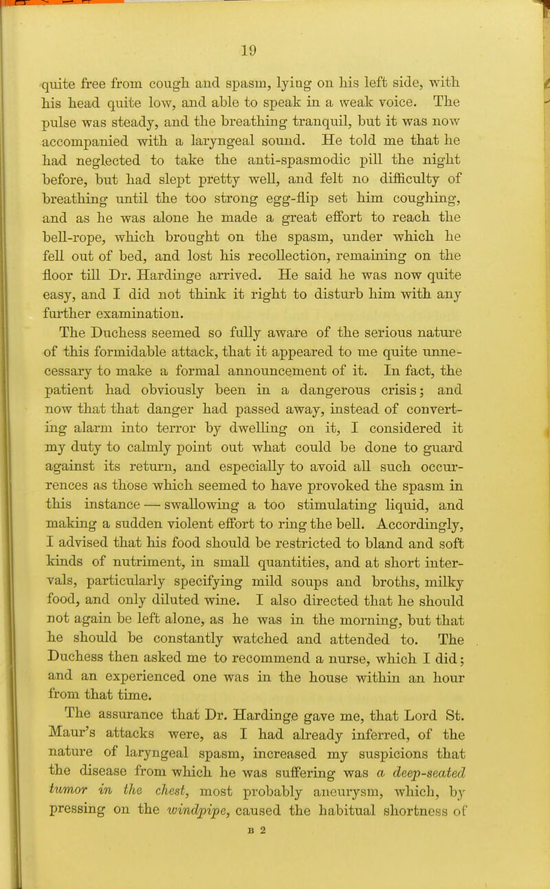 quite free from cougli and spasm, lying on liis left side, witli his head quite low, and able to speak in a weak voice. The pulse was steady, and the breathing tranquil, but it was noAv accompanied with a laryngeal sound. He told me that he had neglected to take the anti-spasmodic pill the night before, but had slept pretty well, and felt no difficulty of breathing until the too strong egg-flip set him coughing, and as he was alone he made a great effort to reach the beU-rope, which brought on the spasm, under which he fell out of bed, and lost his recollection, remaining on the floor till Dr. Hardinge arrived. He said he was now quite easy, and I did not think it right to disturb him with any further examination. The Duchess seemed so fully aware of the serious nature of this formidable attack, that it appeared to me quite unne- cessary to make a formal announcement of it. In fact, the patient had obviously been in a dangerous crisis; and now that that danger had passed away, instead of convert- ing alarm into terror by dwelling on it, I considered it my duty to calmly point out what could be done to guard against its return, and especially to avoid all such occur- rences as those which seemed to have provoked the spasm in this instance — swallowing a too stimulating liquid, and making a sudden violent effort to ring the bell. Accordingly, I advised that his food should be restricted to bland and soft kinds of nutriment, in small quantities, and at short inter- vals, particularly specifying mild soups and broths, milky food, and only diluted wine. I also directed that he should not again be left alone, as he was in the morning, but that he should be constantly watched and attended to. The Duchess then asked me to recommend a nurse, which I did; and an experienced one was in the house within an hour from that time. The assurance that Dr. Hardinge gave me, that Lord St. Maur's attacks were, as I had already inferred, of the nature of laryngeal spasm, increased my suspicions that the disease from which he was suffering was a deep-seated Hmor in the chest, most probably aneurysm, which, by pressing on the windpipe, caused the habitual shortness of