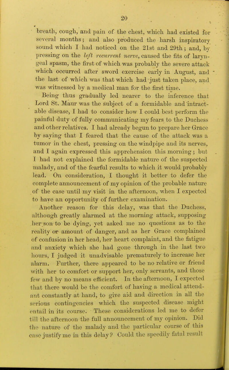 breath, cough, and imin of the chest, which had existed for several months; and also produced the harsh inspiratory sound which I had noticed on the 21st and 29th; and, by pressing on the left recurrent nerve, caused the fits of laryn- geal spasm, the first of which was probably the severe attack which occurred after sword exercise early in August, and the last of which was that which had just taken place, and was witnessed by a medical man for the first time. Being thus gradually led nearer to the inference that Lord St. Maur was the subject of a formidable and intract- able disease, I had to consider how I could best perform the painful duty of folly communicating my fears to the Duchess and other relatives. I had already begun to prepare her Grace by saying that I feared that the cause of the attack was a tumor in the chest, pressing on the windpipe and its nerves, and I again expressed this apprehension tliis morning ; but I had not explained the formidable nature of the suspected malady, and of the fearful results to which it would probably lead. On consideration, I thought it better to defer the complete announcement of my opinion of the probable nature of the case until my visit in the afternoon, when I expected to have an opportunity of further examination. Another reason for this delay, was that the Duchess, although greatly alarmed at the morning attack, supposing her-son to be dying, yet asked me no questions as to the reality or amount of danger, and as her Grace complained of confusion in her head, her heart complaint, and the fatigue and anxiety which she had gone through in the last t^vo hours, I judged it unadvisable prematurely to increase her alarm. Further, there appeared to be no relative or friend with her to comfort or support her, only servants, and those few and by no means efficient. In the afternoon, I expected that there would be the comfort of having a medical attend- ant constantly at hand, to give aid and direction in all the serious contingencies which the suspected disease might entail in its course. These considerations led me to defer till the afternoon the full announcement of my opinion. Did the nature of the malady and the particular course of this case justify me in this delay? Could the speedily fatal result