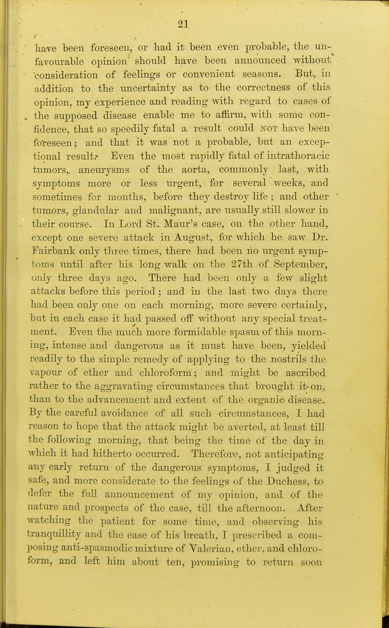 lia;ve been foreseen, or had it been even probable, the un- favourable opinion should have been announced without consideration of feelings or convenient seasons. But, in addition to the uncertainty as to the correctness of this opinion, my experience and reading with regard to cases of . the supposed disease enable ine to affirm, with some con- fidence, that so speedily fatal a result could not have been fbl-eseen; and that it was not a probable, but an excep- tional result.' Even the most rapidly fatal of intrathoracic tumors,, aneurysms of the aorta, commonly last, with symptoms more or less urgent, for several weeks, and sometimes for months, before they destroy life ; and other tumors, glandular and malignant, are usually still slower in their course. In Lord St. Maur's case, on the other hand, except one severe attack in August, for which he saw Dr. Fairbank only three times, there had been ho urgent symp- toms Tmtil after his long walk on the 27th of September, only three days ago. There had been only a few slight attacks before this period; and in the last two days there had been only one on each morning, more severe certainly, but in each case it had passed off without any special treat- ment. Even the much more formidable spasm of this morn- ing, intense and dangerous as it must have been, yielded readily to the simple remedy of applying to the nostrils the vapour of ether and chloroform; and might be ascribed rather to the aggravating circumstances that brought it-on, . than to the advancement and extent of the organic- disease. By the careful avoidance of all such circumstances, I had reason to hope that the attack might be averted, at least till the following morning, that being the time of the day in which it had hitherto occurred. Therefore, not anticipating any early return of the dangerous symptoms, I judged it safe, and more considerate to the feelings of the Duchess, to defer the full announcement of my opinion, and of the }iature and prospects of the case, tijl the afternoon. After watching the patient for some time, and observing his tranquillity and the ease of his breath, I prescribed a com- posing anti-spasmodic mixture of Valerian, ether, and chloro- form, and left him about ten, promising to return soon