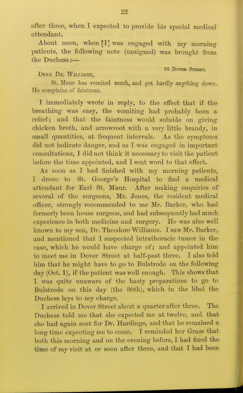 after three, wlien I expected to provide his special medical attendant. About noon, when [I' was engaged with my morning patients, the following note (unsigned) was brought from the Duchess:— , 20 DovEB Steeet. Dear Dr. Williams, St. Maur has vomited much, and got hardly anything down. He complains of faintness. I immediately wrote in reply, to the effect that if the breathing was easy, the vomiting had probably been a relief; and that the faintness would subside on giving chicken broth, and arrowroot with a vexy little brandy, in small quantities, at frequent intervals. As the symptoms did not indicate danger, and as I was engaged in important consultations, I did not think it necessai-y to visit the patient before the time appointed, and I sent word to that effect. As soon as I had finished with my morning patients, I drove to St. George's Hospital to find a medical attendant for Earl St. Maur. After making enqumes of several of the surgeons, Mr. Jones, the resident medical officer, strongly recommended to me Mr. Barker, who had formerly been house surgeon, and had subsequently had much experience in both medicine and surgery. He was also well known to my son. Dr. Theodore Williams. I saw Mr. Barker, and mentioned that I suspected intrathoracic tumor in the case, which he would have charge of; and appointed him to meet me in Dover Street at half-past three. I also told him that he might have to go to Bulstrode on the following day (Oct. 1), if the patient was well enough. This shows that I was quite unaware of the hasty preparations to go to Bulstrode on this day (the 30th), which in the libel the Duchess lays to my charge. I arrived in Dover Street about a quarter after three. The Duchess told me that she expected me at twelve, and that she had again sent for Dr. Hardinge, and that he remained a long time expecting me to come. I reminded her Grace that both this morning and on the evening before, I had fixed the time of ray visit at or soon after three, and that I had been