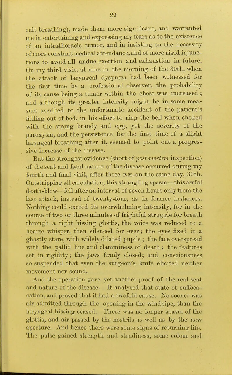 cult breathing), made them more significant, and warranted me in entertaining and expressing my fears as to the existence of an intrathoracic tumor, and in insisting on the necessity of more constant medical attendance, and of more rigid injunc- tions to avoid all undue exertion and exhaustion in future. On my third visit, at nine in the morning of the 30th, when the attack of laryngeal dyspnoea hiad been witnessed for the first time by a professional observer, the probability of its cause being a tumor within the chest was increased ; and although its greater intensity might be in some mea- sure ascribed to the imfortunate accident of the patient's falling out of bed, in his effort to ring the bell when choked with the strong brandy and egg, yet the severity of the paroxysm, and the persistence for the first time of a slight laryngeal breathing after it, seemed to point out a progres- sive increase of the disease. But the strongest evidence (short of jjost mortem inspection) of the seat and fatal nature of the disease occurred during my fourth and final visit, after three p.m. on the same day, 30th. Outstripping all calculation, this strangling spasm—this awful death-blow—fell after an interval of seven hours only from the last attack, instead of twenty-four, as in former instances. Nothing could exceed its overwhelming intensity, for in the course of two or three minutes of frightful struggle for breath through a tight hissing glottis, the voice was reduced to a hoarse whisper, then silenced for ever; the eyes fixed in a ghastly stare, with widely dilated pupils ; the face overspread with the pallid hue and clamminess of death; the features set in rigidity; the jaws firmly closed; and consciousness- so suspended that even the surgeon's knife elicited neither- movement nor sound. And the operation gave yet another proof of the real seat and nature of the disease. It analysed that state of suffoca- cation, and proved that it had a twofold cause. No sooner was air admitted through the opening in the windpipe, than the laryngeal hissing ceased. There was no longer spasm of the glottis, and air passed by the nostrils as well as by the new aperture. And hence there were some signs of returning life. The pulse gained strength and steadiness, some colour and