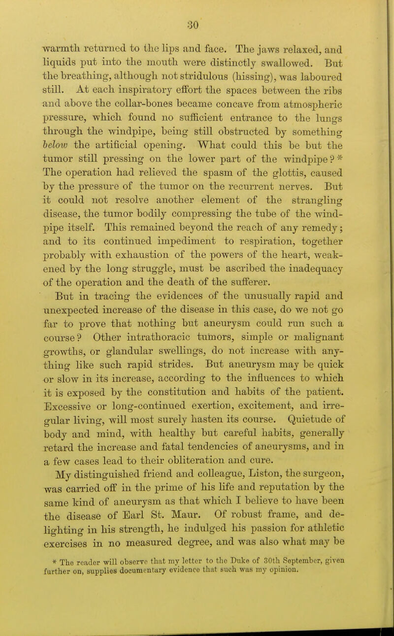 ■warmtli returned to the lips and face. The jaws relaxed, and liquids put into the inouth were distinctly swallowed. But the breathing, although not stridulous (hissing), was laboured still. At each inspiratory effort the spaces between the ribs and above the collar-bones became concave from atmospheric pressure, which found no sufficient entrance to the lungs through the windpipe, being still obstructed by something heloiu the artificial opening. What could this be but the tumor still pressing on the lower part of the windpipe?* The operation had relieved the spasm of the glottis, caused by the pressure of the tumor on the recurrent nerves. But it could not resolve another element of the strangling disease, the tumor bodily compressing the tube of the wind- pipe itself. This remained beyond the reach of any remedy; and to its continued impediment to respiration, together probably with exhaustion of the powers of the heart, weak- ened by the long struggle, must be ascribed the inadequacy of the operation and the death of the sufferer. But in tracing the evidences of the unusually rapid and unexpected increase of the disease in this case, do we not go far to prove that nothing but anemysm could run such a course? Other intrathoracic tuimors, simple or malignant growths, or glandular swellings, do not increase with any- thing like such rapid strides. But aneurysm may be quick or slow in its increase, according to the influences to which it is exposed by the constitution and habits of the patient. Excessive or long-continued exertion, excitement, and iri'e- gular living, will most surely hasten its course. Quietude of body and mind, with healthy but careful habits, generally retard the increase and fatal tendencies of aneurysms, and in a few cases lead to their obliteration and cure. My distinguished friend and colleague. Listen, the surgeon, was carried off in the prime of his life and reputation by the same kind of aneurysm as that which I believe to have been the disease of Earl St. Maur. Of robust frame, and de- lighting in his strength, he indulged his passion for athletic exercises in no measured degree, and was also what may be * Tho reader will observe that my letter to the Duke of 30th September, given further on, supplies documentury evidence that such was my opinion.