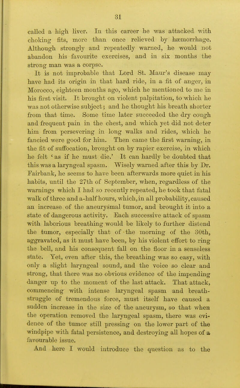 called a liigh liver. In this career lie was attacked with choiring fits, more than once relieved by haemorrhage. Although strongly and repeatedly warned, he would not abandon his favourite exercises, and in six months the strong man was a corpse. It is not improbable that Lord St. Maur's disease may have had its origin in that hard ride, in a fit of anger, in Morocco, eighteen months ago, which he mentioned to me in his first visit. It brought on violent palpitation, to which he was not otherwise subject; and he thought his breath shorter from that time. Some time later succeeded the diy cough and frequent pain in the chest, and which yet did not deter him from persevering in long walks and rides, which he fancied were good for him. Then came the first warning, in the fit of suffocation, brought on by rapier exercise, in which he felt * as if he must die.' It can hardly be doubted that this was a laryngeal spasm. Wisely warned after this by Dr. Fairbank, he seems to have been afterwards more quiet in his habits, until the 27th of September, when, regardless of the warnings which I had so recently repeated, he took that fatal walk of three and a-half hours, which, in all probability, caused an increase of the aneurysmal tumor, and brought it into a state of dangerous activity. Each successive attack of spasm with laborious breathing would be likely to further distend the tumor, especially that of • the morning of the 30th, aggravated, as it must have been, by his violent effort to ring the bell, and his consequent faU on the floor in a senseless state. Yet, even after this, the breathing was so easy, with only a slight laryngeal sound, and the voice so clear and strong, that there was no obvious evidence of the impending danger up to the moment of the last attack. That attack, commencing with intense laryngeal spasm and breath- struggle of tremendous force, must itself have caused a sudden increase in the size of the aneurysm, so that when the operation removed the laryngeal spasm, there was evi- dence of the tumor still pressing on the lower part of the windpipe with fatal persistence, and destroying all hopes of a favourable issue. And here I would introduce the question as to the