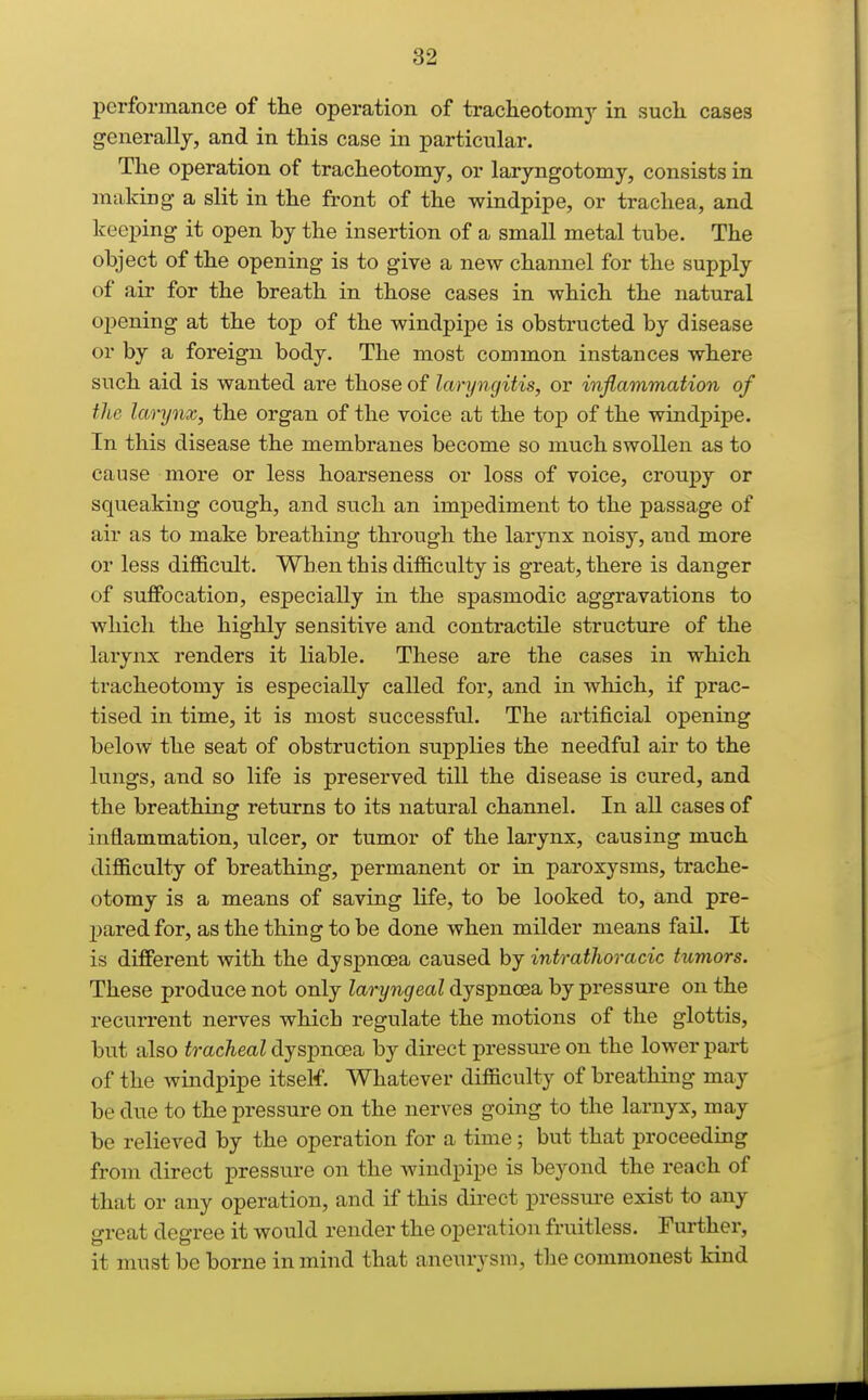 performance of the operation of tracheotomy in such cases generally, and in this case in particular. The operation of tracheotomy, or laryngotomy, consists in making- a slit in the front of the windpipe, or trachea, and keeping it open by the insertion of a small metal tube. The object of the opening is to give a new channel for the supply of air for the breath in those cases in which the natural opening at the top of the windpipe is obstructed by disease or by a foreign body. The most common instances where such aid is wanted are those of laryngitis, or inflammation of the larynx, the organ of the voice at the top of the windpipe. In this disease the membranes become so much swollen as to cause more or less hoarseness or loss of voice, croupy or squeaking cough, and such an impediment to the passage of air as to make breathing through the larynx noisy, and more or less difficult. When this difficulty is great, there is danger of suffocation, especially in the spasmodic aggravations to which the highly sensitive and contractile structure of the larynx renders it liable. These are the cases in which tracheotomy is especially called for, and in which, if prac- tised in time, it is most successful. The artificial opening below the seat of obstruction supplies the needful air to the lungs, and so life is preserved till the disease is cured, and the breathing returns to its natural channel. In all cases of inflammation, ulcer, or tumor of the larynx, causing much difficulty of breathing, permanent or in paroxysms, trache- otomy is a means of saving life, to be looked to, and pre- pared for, as the thing to be done when milder means fail. It is different with the dyspnoea caused by intrathoracic tumors. These produce not only Zarywf/eaZ dyspnoea by pressure on the recurrent nerves which regulate the motions of the glottis, but also tracheal dyspnoea by direct pressure on the lower part of the windpipe itself. Whatever difficulty of breathing may be due to the pressure on the nerves going to the larnyx, may be relieved by the operation for a time; but that proceeding from direct pressure on the windpipe is beyond the reach of that or any operation, and if this direct pressure exist to any great degree it would render the operation fruitless. Further, it must be borne in mind that aneurysm, the commonest kind