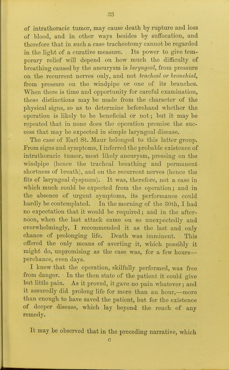 of intrathoracic tumor, may cause death by rupture and loss of blood, and in other ways besides by suffocation, and therefore that in such a case tracheotomy cannot be regarded in the light of a curative measure. Its power to give tem- porary relief will depend on how much the difficulty of breathing caused by the aneurysm is laryngeal, from pressure on the recurrent nerves only, and not tracheal or bronchial, from pressure on the windpipe or one of its branches. When there is time and opportunity for careful examination, these distinctions may be made from the character of the physical signs, so as to determine beforehand whether the operation is likely to be beneficial or not; but it may be repeated that in none does the operation promise the. suc- cess that may be expected in simple laryngeal disease. The case of Earl St. Maur belonged to this latter group. From signs and symptoms, I inferred the probable existence of intrathoracic tumor, most likely aneurysm, pressing on the windpipe (hence the tracheal breathing and permanent shortness of breath), and on the recurrent nerves (hence the fits of laryngeal dyspnoea). It was, therefore, not a case in which much could be expected from the operation; and in the absence of urgent symptoms, its performance could hardly be contemplated. In the morning of the 30th, I had no expectation that it would be required; and in the after- noon, when the last attack came on so unexpectedly and overwhelmingly, I recommended it as the last and only chance of prolonging life. Death was imminent. This offered the only means of averting it, which possibly it might do, unpromising as the case was, for a few hours— perchance, even days. I knew that the operation, skilfully performed, was free from danger. In the then state of the patient it could give but little pain. As it proved, it gave no pain whatever; and it assuredly did prolong life for more than an hour,—more than enough to have saved the patient, but for the existence of deeper disease, which lay beyond the reach of any remedy. It may be observed that in the preceding narrative, which c