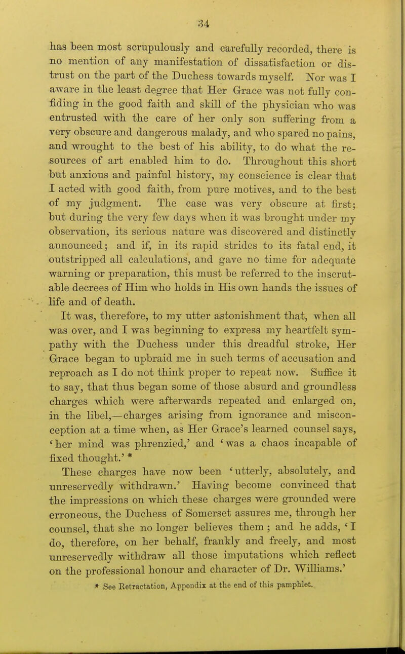 u has been most scrupulously and carefully recorded, there is no mention of any manifestation of dissatisfaction or dis- trust on the part of the Duchess towards myself. Nor was I aware in the least degree that Her Grace was not fully con- fiding in the good faith and skill of the physician who was entrusted with the care of her only son suffering from a very obscure and dangerous malady, and who spared no pains, and wrought to the best of his ability, to do what the re- sources of art enabled him to do. Throughout this short but anxious and painful history, my conscience is clear that I acted with good faith, from pure motives, and to the best of my judgment. The case was very obscure at first; but during the very few days when it was brought under my observation, its serious nature was discovered and distinctly announced; and if, in its rapid strides to its fatal end, it outstripped all calculations, and gave no time for adequate warning or preparation, this must be referred to the inscrut- able decrees of Him who holds in His own hands the issues of life and of death. It was, therefore, to my utter astonishment that, when all was over, and I was beginning to express my heartfelt sym- pathy with the Duchess under this dreadful stroke. Her Grace began to upbraid me in such terms of accusation and reproach as I do not think proper to repeat now. Suffice it to say, that thus began some of those absurd and groundless charges which were afterwards repeated and enlarged on, in the libel,—charges arising from ignorance and miscon- ception at a time when, as Her Grace's learned counsel says, 'her mind was phrenzied,' and 'was a chaos incapable of fixed thought.' * These charges have now been 'utterly, absolutely, and unreservedly withdrawn.' Having become convinced that the impressions on which these charges were grounded were erroneous, the Duchess of Somerset assures me, through her counsel, that she no longer believes them ; and he adds, ' I do, therefore, on her behalf, frankly and freely, and most unreservedly withdraw all those imputations which reflect on the professional honour and character of Dr. Williams.' * Seo Retractation, Appendix at the end of this pamphlet.