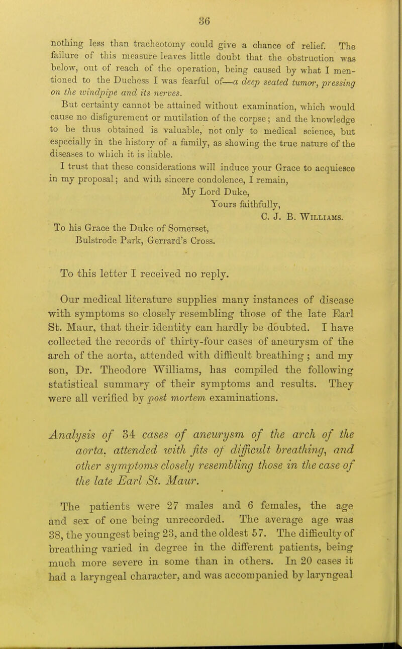 nothing less than tracheotomy could give a chance of relief. The failure of this measure leaves little doubt that the obstruction was below, out of reach of the operation, being caused by what I men- tioned to the Duchess I was fearful of—a deep seated tumor, pressing on the ivindpipe and its nerves. But certainly cannot be attained without examination, which would cause no disfigurement or mutilation of the corpse; and the knowledge to be thus obtained is valuable, not only to medical science, but especially in the history of a family, as showing the true nature of the diseases to wljich it is liable. I trust that these considerations will induce your Grace to acquiesce in my proposal; and with sincere condolence, I remain, My Lord Duke, Yours faithfully, C. J. B. Williams. To his Grace the Duke of Somerset, Bulstrode Park, Gerrard's Cross. To this letter I received no reply. Our medical literature suj)plies many instances of disease witb. symj)toms so closely resembling' those of the late Earl St. Maiir, that their identity can hardly be doubted. I have collected the records of thirty-four cases of aneurysm of the arch of the aorta, attended with difficult breathing ; and my son, Dr. Theodore Williams, has compiled the following statistical summary of their symptoms and results. They were all verified by post mortem examinations. Analysis of 34 cases of aneurysm of the arch of the aorta, attended ivith fits of difficult breathing., and other sy mptoms closely resembling those in the case of the late Earl St. Maur. The patients were 27 males and 6 females, the age and sex of one being unrecorded. The average age was 38, the youngest being 23, and the oldest 57. The difficulty of breathing varied in degree in the different patients, being much more severe in some than in others. In 20 cases it had a laryngeal character, and was accompanied by laryngeal