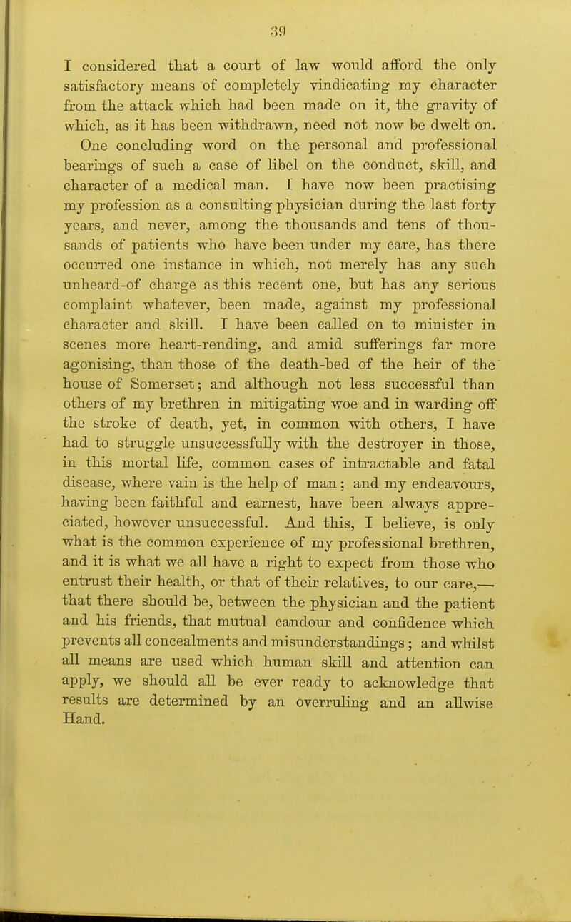 I considered that a court of law would afford tlie only- satisfactory means of completely vindicating my character from the attack which had been made on it, the gravity of which, as it has been withdrawn, need not now be dwelt on. One concluding word on the personal and professional bearings of such a case of libel on the conduct, skill, and character of a medical man. I have now been practising my profession as a consulting physician during the last forty years, and never, among the thousands and tens of thou- sands of patients who have been under my care, has there occurred one instance in which, not merely has any such unheard-of charge as this recent one, but has any serious complaint whatever, been made, against my professional character and skill. I have been called on to minister in scenes more heart-rending, and amid sufferings far more agonising, than those of the death-bed of the heir of the' house of Somerset; and although not less successful than others of my brethren in mitigating woe and in warding off the stroke of death, yet, in common with others, I have had to struggle unsuccessfully with the destroyer in those, in this mortal life, common cases of intractable and fatal disease, where vain is the help of man; and my endeavours, having been faithful and earnest, have been always appre- ciated, however unsuccessful. And this, I believe, is only what is the common experience of my professional brethren, and it is what we all have a right to expect from those who entrust their health, or that of their relatives, to our care,— that there should be, between the physician and the patient and his friends, that mutual candour and confidence which prevents all concealments and misunderstandings; and whilst all means are used which human skill and attention can apply, we should all be ever ready to acknowledge that results are determined by an overruling and an allwise Hand.