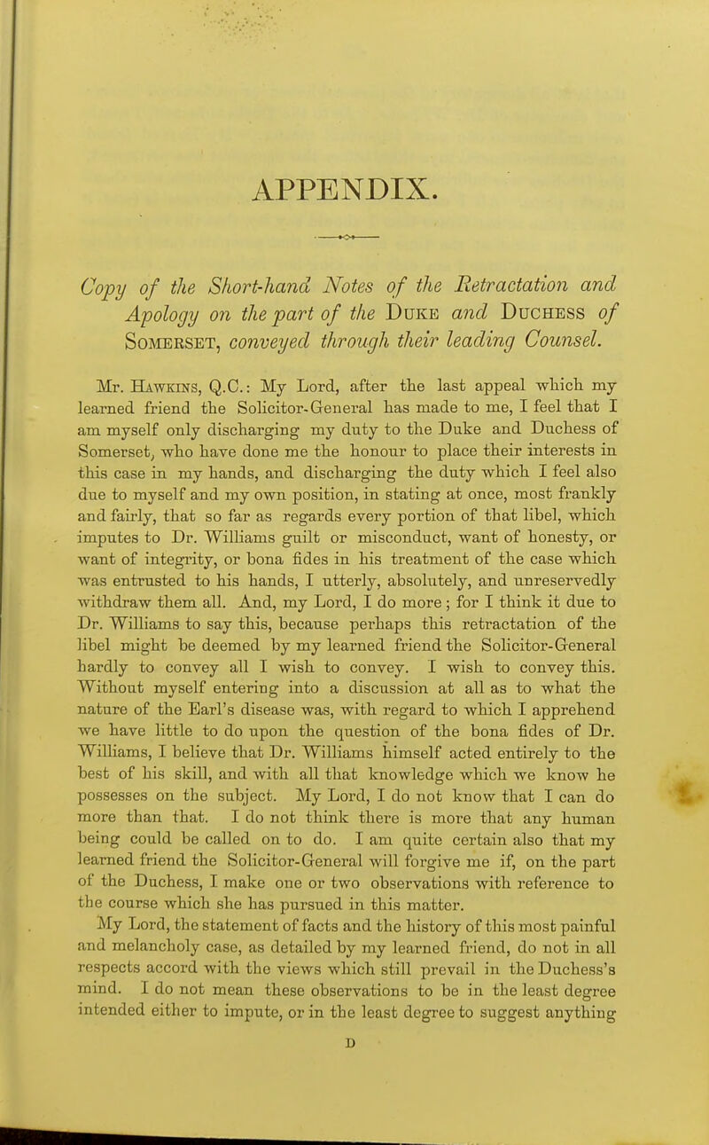 APPENDIX. Copy of the Short-hand Notes of the Eetractation and Apology on the part of the Duke a?id Duchess of SoiMERSET, conveyed through their leading Counsel. Mr. Hawkins, Q.C. : My Lord, after the last appeal wliich my learned friend the Solicitor. General lias made to me, I feel that I am myself only discharging my duty to the Duke and Duchess of Somerset^ who have done me the honour to place their interests in this case in my hands, and discharging the duty which I feel also due to myself and my own position, in stating at once, most frankly and fairly, that so far as regards every portion of that libel, which imputes to Dr. Williams guilt or misconduct, want of honesty, or want of integrity, or bona fides in his treatment of the case which was entrusted to his hands, I utterly, absolutely, and unreservedly withdraw them all. And, my Lord, I do more; for I think it due to Dr. Williams to say this, because perhaps this retractation of the libel might be deemed by my learned friend the Solicitor-General hardly to convey all I wish to convey. I wish to convey this. Without myself entering into a discussion at all as to what the nature of the Earl's disease was, with regard to which I apprehend we have little to do upon the question of the bona fides of Dr. Williams, I believe that Dr. Williams himself acted entirely to the best of his skill, and with all that knowledge which we know he possesses on the subject. My Lord, I do not know that I can do more than that. I do not think there is more that any human being could be called on to do. I am quite certain also that my learned friend the Solicitor-General will forgive me if, on the part of the Duchess, I make one or two observations with reference to the course which she has pursued in this matter. My Lord, the statement of facts and the history of this most painful and melancholy case, as detailed by my learned friend, do not in all respects accord with the views which still prevail in the Duchess's mind. I do not mean these observations to be in the least degree intended either to impute, or in the least degree to suggest anything D