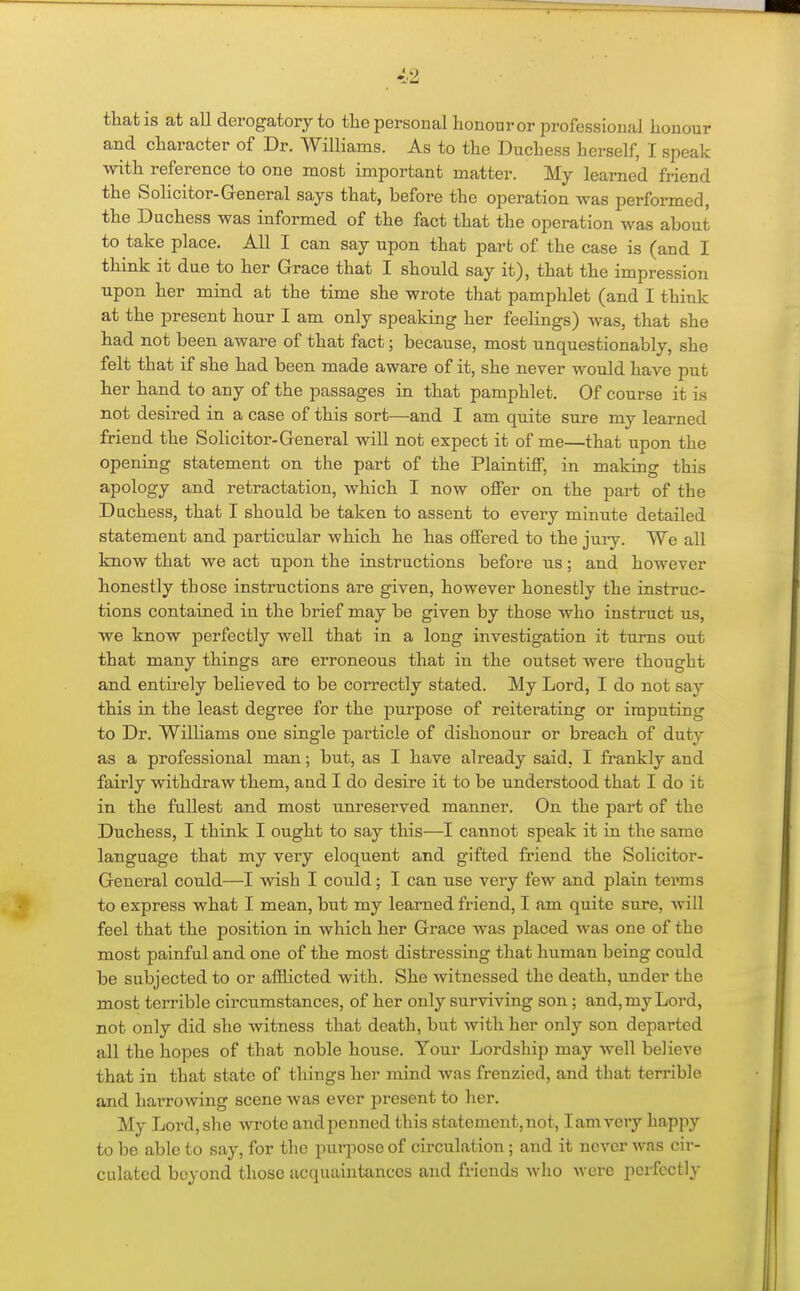 that is at all derogatory to tlie personal honour or professional honour and character of Dr. Williams. As to the Duchess herself, I speak with reference to one most important matter. My learned friend the Solicitor-General says that, before the operation was performed, the Duchess was informed of the fact that the operation was about to take place. All I can say upon that parfc of the case is (and I think it due to her Grace that I should say it), that the impression upon her mind at the time she wrote that pamphlet (and I think at the present hour I am only speaking her feelings) was, that she had not been aware of that fact; because, most unquestionably, she felt that if she had been made aware of it, she never would have put her hand to any of the passages in that pamphlet. Of course it is not desired in a case of this sort—and I am quite sure my learned friend the Solicitor-General will not expect it of me—that upon the opening statement on the part of the Plaintiff, in making this apology and retractation, which I now offer on the part of the Dachess, that I should be taken to assent to every minute detailed statement and particular which he has offered to the jury. We all know that we act upon the instructions before us; and however honestly those instructions are given, however honestly the instruc- tions contained in the brief may be given by those who instruct us, we know perfectly well that in a long investigation it turns out that many things are erroneous that in the outset were thought and entirely believed to be correctly stated. My Lord, I do not say this in the least degree for the purpose of reiterating or imputing to Dr. Wilhams one single particle of dishonour or breach of duty as a professional man; but, as I have already said, I frankly and fairly withdraw them, and I do desire it to be understood that I do it in the fullest and most unreserved manner. On the part of the Duchess, I think I ought to say this—I cannot speak it in the same language that my very eloquent and gifted friend the Solicitor- General could—I wish I could; I can use very few and plain terms to express what I mean, but my learned friend, I am quite sure, will feel that the position in which her Grace was placed was one of the most painful and one of the most distressing that human being could be subjected to or afflicted with. She witnessed the death, under the most terrible cii'cumstances, of her only surviving son ; and, my Lord, not only did she witness that death, but with her only son departed all the hopes of that noble house. Your Lordship may well believe that in that state of things her mind was frenzied, and that terrible and harrowing scene was ever present to her. My Lord, she wrote and penned this statement, not, I am very happy to be able to say, for the purpose of circulation; and it never was cir- culated beyond those acquaintances and friends who were perfectly