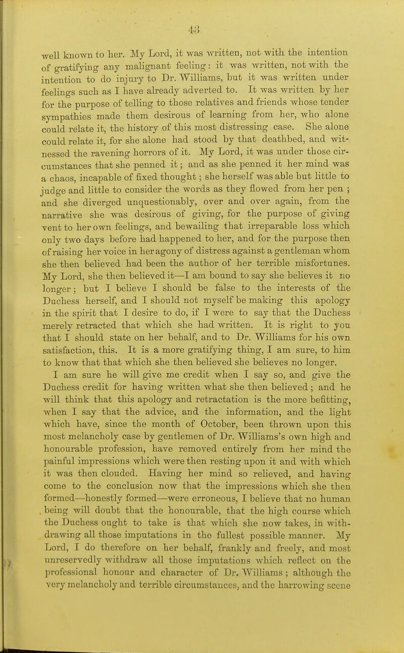 well known to her. My Lord, it was written, not with the intention of gratifying any malignant feeling: it was written, not with the intention to do injury to Dr. Williams, but it was written under feelings such as I have already adverted to. It was written by her for the purpose of telling to those relatives and friends whose tender sympathies made them desirous of learning from her, who alone could relate it, the history of this most distressing case. She alone could relate it, for she alone had stood by that deathbed, and wit- nessed the ravening horrors of it. My Lord, it was under those cir- cumstances that she penned it; and as she penned it her mind was a chaos, incapable of fixed thought; she herself was able but little to judge and little to consider the words as they flowed from her pen ; and she diverged unquestionably, over and over again, from the narrative she was desirous of giving, for the purpose of giving vent to her own feelings, and bewailing that irreparable loss which only two days before had happened to her, and for the purpose then of raising her voice in her agony of distress against a gentleman whom she then believed had been the author of her terrible misfortunes. My Lord, she then believed it—I am bound to say she beheves it no longer; but I beHeve I should be false to the interests of the Duchess herself, and I should not myself be making this apology in the spirit that I desire to do, if I were to say that the Duchess merely retracted that which she had written. It is right to you that I should state on her behalf, and to Dr. Williams for his own satisfaction, this. It is a more gratifying thing, I am sure, to him to know that that which she then believed she believes no longer. I am sure he will give me credit when I say so, and give the Duchess credit for having written what she then believed ; and he will think that this apology and retractation is the more befitting, Avhen I say that the advice, and the information, and the light which have, since the month of October, been thrown upon this most melancholy case by gentlemen of Dr. Williams's own high and honourable profession, have removed entirely from her mind the painful impressions which were then resting upon it and with which it was then clouded. Having her mind so relieved, and having come to the conclusion now that the impressions which she then formed—honestly formed—were erroneous, I believe that no human . being will doubt that the honourable, that the high course which the Duchess ought to take is that which she now takes, in with- drawing all those imputations in the fullest possible manner. My Lord, I do therefore on her behalf, frankly and freely, and most unreservedly withdraw all those imputations which reflect on the professional honour and character of Dr. WilHams ; although the very melancholy and terrible circumstances, and the harrowing scene