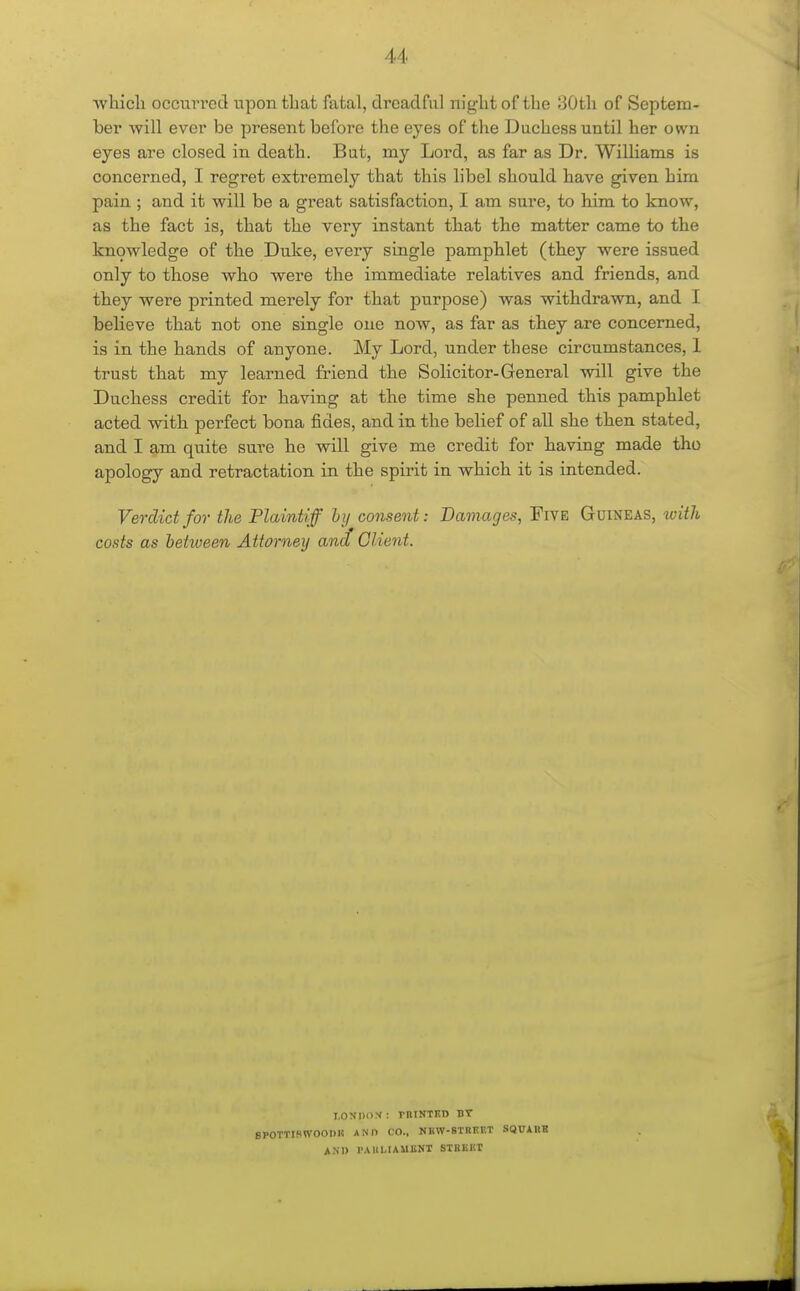 wliicli occurred upon that fatal, dreadful niglit of the 30tli of Septem- ber will ever be present before the eyes of the Duchess until her own eyes are closed in death. But, my Lord, as far as Dr. Williams is concerned, I regret extremely that this libel should have given him pain ; and it will be a great satisfaction, I am sure, to Hm to know, as the fact is, that the very instant that the matter came to the k:n9wledge of the Duke, every single pamphlet (th.ey were issued only to those who were the immediate relatives and friends, and they were printed merely for that purpose) was withdrawn, and I believe that not one single one now, as far as they are concerned, is in the hands of anyone. My Lord, under these circumstances, 1 trust that my learned friend the Solicitor-General will give the Duchess credit for having at the time she penned this pampklet acted witk perfect bona fides, and in the belief of all she then stated, and I am quite sure he will give me credit for having made tho apology and retractation in the spirit in which it is intended. Verdict for the Plaintiff hij consent: Damages, Five Guineas, with costs as between Attorney and Client. I.OXDOX : rntKTKD BT SPOTTISWOOnit AMI CO., NBW-STREET SQUARH ANI) rAlll-IAUliNT STBKIIT