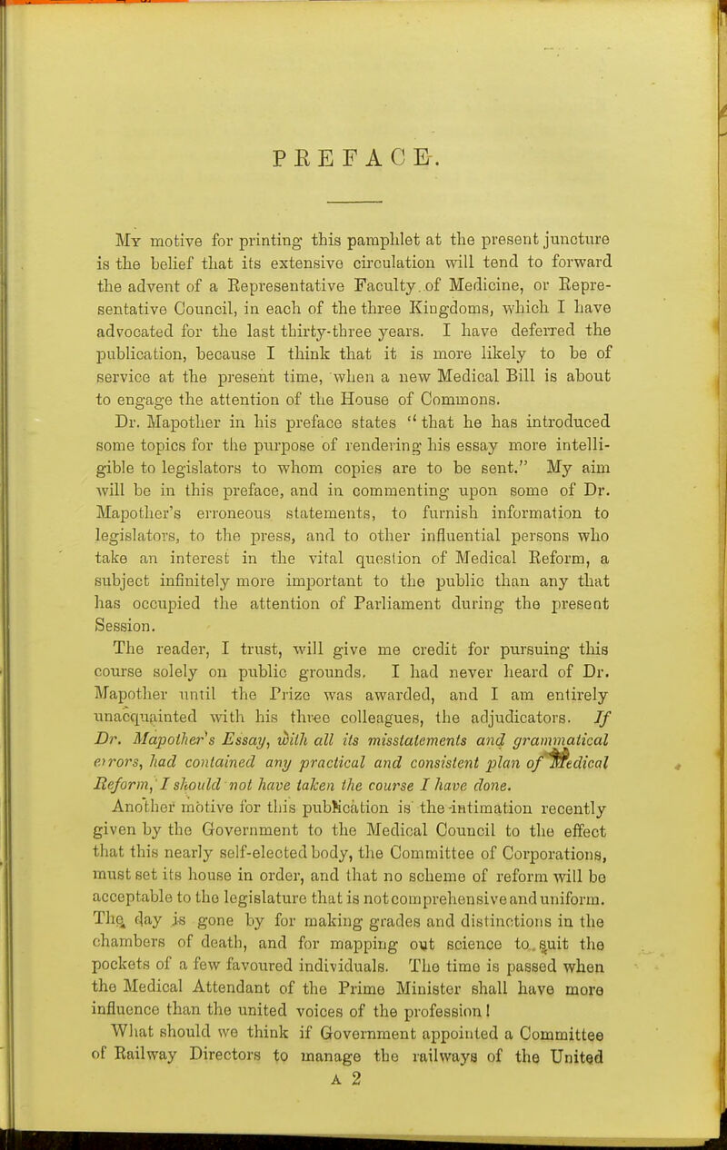P K E F A C E-. My motive for printing this pamplilet at the present juncture is the belief that its extensive circulation will tend to forward the advent of a Eepresentative Faculty, of Medicine, or Eepre- sentative Council, in each of the three Kingdoms, which I have advocated for the last thirty-three years. I have deferred the j)ublication, because I think that it is more likely to be of service at the present time, when a new Medical Bill is about to engage the attention of the House of Commons. Dr. Mapotlier in his preface states  that he has introduced some topics for the purpose of rendering his essay more intelli- gible to legislators to whom copies are to be sent. My aim will be in this preface, and in commenting upon some of Dr. Mapother's erroneous statements, to furnish information to legislators, to the press, and to other influential persons who take an interest in the vital question of Medical Eeform, a subject infinitely more important to the public than any that has occupied the attention of Parliament during the present Session. The reader, I trust, will give me credit for pursuing tliis course solely on public grounds. I had never heard of Dr. Mapother until the Prize was awarded, and I am entirely unacquainted with his three colleagues, the adjudicators. Jf Dr. Mapoihers Essay, with all its misstatements and grammatical e.yrors, had contained any practical and consistent plan of'^edical Reform, I sTiould not have taken the course I have done. Another motive for this pubKcation is' the-intimation recently given by the Government to the Medical Council to the effect that this nearly self-elected body, the Committee of Corporations, must set its house in order, and that no scheme of reform will be acceptable to the legislature that is notcomprehensiveanduniform. Th(^ day i-s gone by for making grades and distinctions in the chambers of death, and for mapping out science to. ^uit the pockets of a few favoured individuals. The time is passed when the Medical Attendant of the Prime Minister shall have more influence than the united voices of the profession I What should we think if Government appointed a Committee of Eailway Directors to manage the railways of the Unitgd A 2