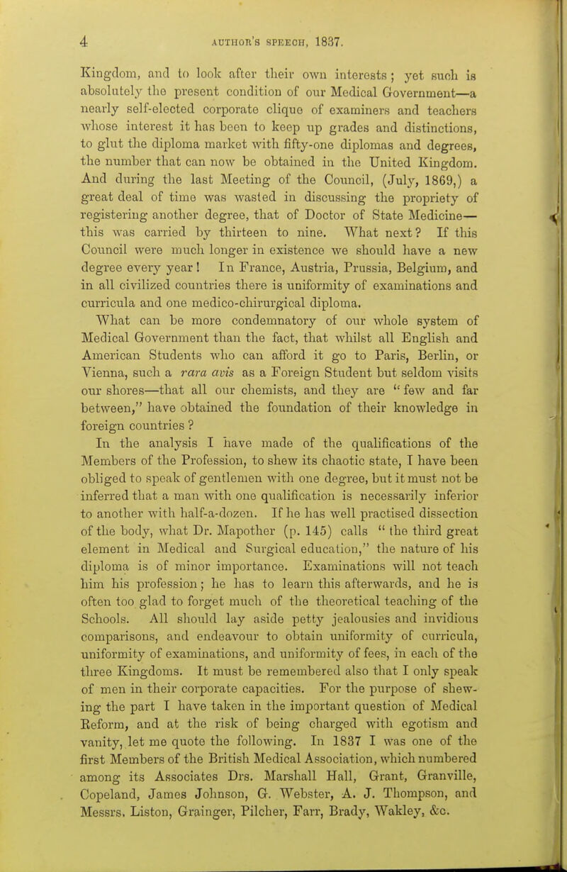 Kingdom, and to look after their owu interests ; yet suoh is absolutely the present condition of our Medical Government—a nearly self-elected corporate clique of examiners and teachers whose interest it has been to keep up grades and distinctions, to glut the diploma market with fifty-one diplomas and degrees, the number that can now be obtained in the United Kingdom. And during the last Meeting of the Council, (July, 1869,) a great deal of time was wasted in discussing the propriety of registering another degree, that of Doctor of State Medicine— this was carried by thirteen to nine. What next ? If this Council were much longer in existence we should have a new degree every year! In France, Austria, Prussia, Belgium, and in all civilized countries there is uniformity of examinations and curricula and one medico-chirurgical diploma. What can be more condemnatory of our whole system of Medical Government than the fact, that whilst all English and American Students who can afford it go to Paris, Berlin, or Vienna, such a rara avis as a Foreign Student but seldom visits our shores—that all our chemists, and they are few and far between, have obtained the foimdation of their knowledge in foreign countries ? In the analysis I have made of the qualifications of the Members of the Profession, to shew its chaotic state, T have been obliged to speak of gentlemen with one degree, but it must not be inferred that a man with one qualification is necessarily inferior to another with half-a-dozen. If he has well practised dissection of the body, what Dr. Mapother (p. 145) calls  the third great element in Medical and Surgical education, the nature of his diploma is of minor importance. Examinations will not teach him his profession; he has to learn this afterwards, and he is often too glad to forget much of the theoretical teaching of the Schools. All should lay aside petty jealousies and invidious comparisons, and endeavour to obtain uniformity of curricula, uniformity of examinations, and uniformity of fees, in each of the three Kingdoms. It must be remembered also that I only speak of men in their corporate capacities. For the purpose of shew- ing the part I have taken in the important question of Medical Keform, and at the risk of being charged with egotism and vanity, let me quote the following. In 1837 I was one of the first Members of the British Medical Association, which numbered among its Associates Drs. Marshall Hall, Grant, Granville, Copeland, James Johnson, G. Webster, A. J. Thompson, and Messrs. Liston, Grainger, Pilcher, Farr, Brady, Wakley, &c.