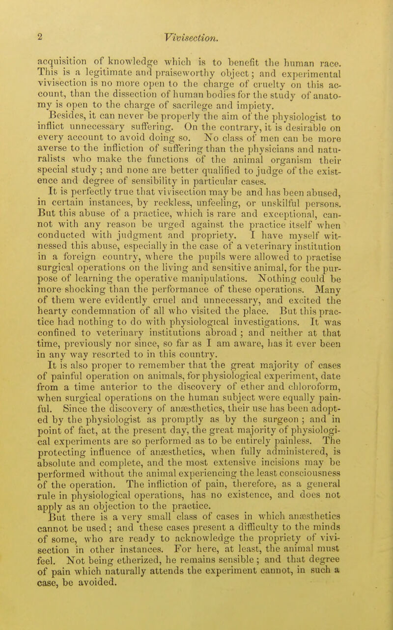 acquisition of knowledge which is to benefit the human race. This is a legitimate and praiseworthy object; and experimental vivisection is no more open to the charge of cruelty on this ac- count, than the dissection of human bodies for the study of anato- my is open to the charge of sacrilege and impiety. Besides, it can never be properly the aim of the physiologist to inflict unnecessary suffering. On the contrary, it is desirable on every account to avoid doing so. No class of men can be more averse to the infliction of suffei ing than the physicians and natu- ralists who make the functions of the animal organism their special study ; and none are better qualified to judge of the exist- ence and degree of sensibility in particular cases. It is perfectly true that vivisection may be and has been abused, in certain instances, by reckless, unfeeling, or unskilful persons. But this abuse of a practice, Avhich is rare and exceptional, can- not with any reason be urged against the practice itself when conducted with judgment and propriety. I have myself wit- nessed this abuse, especially in the case of a veterinary institution in a foreign country, where the pupils were allowed to p;-actise surgical operations on the living and sensitive animal, for the pur- pose of learning the operative manipulations. Nothing could be more shocking than the performance of these operations. Many of them were evidently cruel and imnecessary, and excited the hearty condemnation of all who visited the place. But this prac- tice had nothing to do with physiological investigations. It was confined to veterinary institutions abroad ; and neither at that time, previously nor since, so far as I am aware, has it ever been in any way resorted to in this country. It is also proper to remember that the great majority of cases of painful operation on animals, for physiological experiment, date from a time anterior to the discovery of ether and chloroform, when surgical operations on the human subject were equally pain- ful. Since the discovery of anaesthetics, their use has been adopt- ed by the physiologist as promptly as by the surgeon ; and in point of fact, at the present day, the great majority of physiologi- cal experiments are so performed as to be entirely painless. The protecting influence of anaesthetics, when fully administered, is absolute and complete, and the most extensive incisions may be performed without the animal experiencing the least consciousness of the operation. The infliction of pain, therefore, as a general rule in physiological operations, has no existence, and does not apply as an objection to the practice. But there is a very small class of cases in which anajsthetics cannot be used; and these cases present a difliculty to the minds of some, who are ready to acknowledge the propriety of vivi- section in other instances. For here, at least, the animal must feel. Not being etherized, he remains sensible ; and that degree of pain which naturally attends the experiment cannot, in such a case, be avoided.
