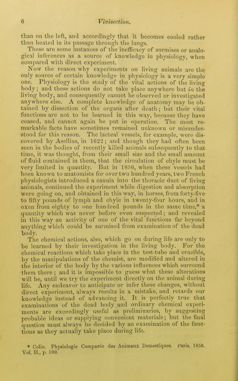 than on the left, and accordingly that it becomes cooled rather than heated in its passage through the lungs. These are some instances of the inefRcacy of surmises or analo- gical inferences as a source of knowledge in physiology, when compared with direct experiment. Now the reason why experiments on living animals are the only source of certain knowledge in physiology is a very simple one. Physiology is the study of the vital actions of the living body; and these actions do not take place anywhere but in the living body, and consequently cannot be observed or investigated anywhere else. A complete knowledge of anatomy may be ob- tained by dissection of the organs after death; but their vital functions are not to be learned in this way, because they have ceased, and cannot again be put in operation. The most re- markable facts have sometimes remained unknown or misunder- stood for this reason. The lacteal vessels, for example, were dis- covered by AseUius, in 1622 ; and though they had often been seen in the bodies of recently killed animals subsequently to that time, it was thought, from their small size and the small amount of fluid contained in them, that the circulation of chyle must be very limited in quantity. But in 1856, when these vessels had been known to anatomists for over two hundred years, two French physiologists introduced a canula into the thoracic duct of living animals, continued the experiment while digestion and absorption were going on, and obtained in this way, in horses, from forty-five to fifty pounds of lymph and chyle in twenty-four hours, and in oxen iVom eighty to one hundred pounds in the same time,* a quantity which was never before even suspected; and revealed in this way an activity of one of the vital functions far beyond anything which could be surmised from examination of the dead body. The chemical actions, also, which go on during life are only to be learned by their investigation in the living body. For the chemical reactions which take place in the test-tube and crucible, by the manipulations of the chemist, are modified and altered in the interior of the body by the various influences which surround them there ; and it is impossible to guess what these alterations will be, until we try the experiment directly on the animal during life. Any endeavor to anticipate or infer these changes, without direct experiment, always results in a mistake, and retards our knowledge instead of advancing it. It is perfectly true that examinations of the dead body and ordinary chemical experi- ments are exceedingly useful as preliminaries, by suggesting probable ideas or supplying convenient materials; but the final question must always be decided by an examination of the func- tions as they actually take place during life. * Colin. Physiologie Comparee dea Animaux Domestiques. I'aris, 1856. Vol. II., p. 100.