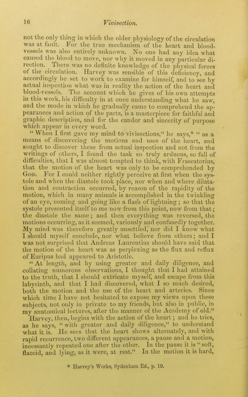 not the only thing in which the older physiology of the circulation was at fault. For the true mechanism of the heart and blood- vessels was also entirely unknown. No one had any idea what caused the blood to move, nor why it moved in any particular di- rection. There was no definite knowledge of the physical forces of the circulation. Harvey was sensible of this deficiency, and accordingly lie set to work to examine for himself, and to sec by actual inspecti(»n what was in reality the action of the heart and blood-vessels. The account which he gives of his own attempts in this work, his difficulty in at once understanding what he saw, and the mode in which he gradually came to comprehend the ap- pearances and action of the parts, is a masterpiece for faithful and graphic description, and for the candor and sincerity of purpose Avhich appear in every word.  When I first gave my mind to vivisections, he says,*  as a means of discovering the motions and uses of the heart, and sought to discover these from actual inspection and not from the writings of others, I found the task so truly arduous, so full of difficulties, that I was almost tempted to think, with Frascatorius, that the motion of the heart was only to be comprehended by God. For I could neither rightly perceive at first when the sys- tole and when the diastole took place, nor when and where dilata- tion and contraction occurred, by reason of the rapidity of the motion, which in many animals is accomplished in the twinkling of an eye, coming and going like a flash of lightning ; so that the systole presented itself to me now from this point, now from that; the diastole the same ; and then everything was revei'sed, the motions occurring, as it seemed, variously and confusedly together. My mind was therefore greatly unsettled, nor did I know Avhat I should myself conclude, nor what believe from others; and I was not surprised that Andreas Laurentius should have said that the motion of tlie heart was as perplexing as the flux and reflux of Euripus had appeared to Aristotle.  At length, and by using greater and daily diligence, and collating numerous observations, I thought that I had attained to the truth, that I should extricate myself, and escape from this labyrinth, and that I had discovered, what I so much desired, both the motion and the use of the heait and arteries. Since which time I have not hesitated to expose my views upon these subjects, not oiily in private to my friends, but also in public, in my anatomical lectures, after the manner of the Academy of old. Harvey, then, begins with the action of the heart; and he tries, as he says,  with greater and daily diligence, to understand what it is. He sees that the heart shows alternately, and \yitli rapid recurrence, two different appearances, a pause and a motion, incessantly repeated one after the other. In the pause it is  soft, flaccid, and lying, as it were, at rest. In the motion it is hard, * Harvey's Works, Sydenham Ed., p. 19.