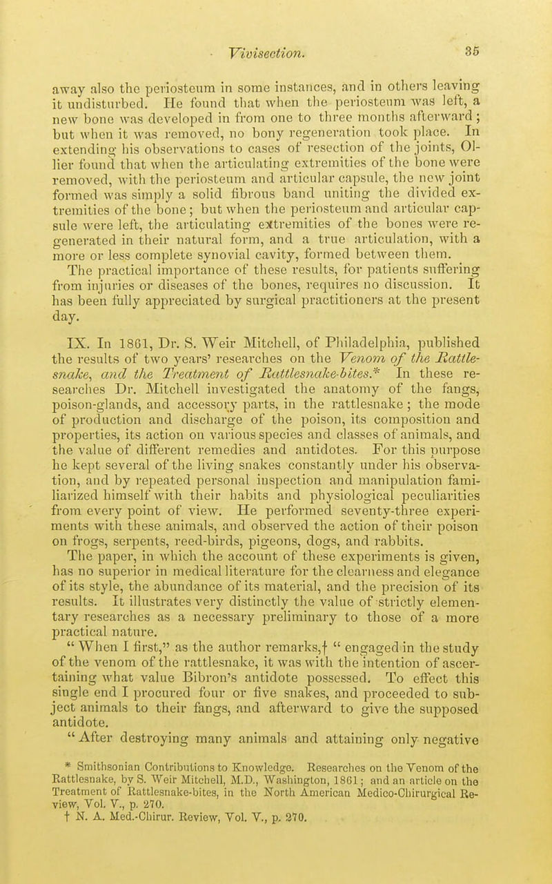 away also the periosteum in some instances, and in others leaving it undisturbed. He found that when the periosteum was left, a new bone was developed in from one to three months afterward; but when it was removed, no bony regeneration took place. In extending his observations to cases of resection of the joints. Oi- lier found that when the articulating extremities of the bone were removed, with the periosteum and articular capsule, the new joint formed was simply a solid fibrous band uniting the divided ex- tremities of the bone; but when the periosteum and articular caj)- sule were left, the aiticulating extremities of the bones were re- generated in their natural form, and a true articulation, with a more or less complete synovial cavity, formed between them. The practical importance of these results, for patients suffering from injuries or diseases of the bones, requires no discussion. It has been Mly appreciated by surgical practitioners at the present day. IX. In 1861, Dr. S. Weir Mitchell, of Philadelphia, published the results of two years' researches on the Venom of the Rattle- snake, and the Treatment of JRattlesnalcebites* In these re- searches Dr. Mitchell investigated the anatomy of the fangs, poison-glands, and accessory parts, in the rattlesnake; the mode of production and discharge of the poison, its composition and properties, its action on various species and classes of animals, and the value of different remedies and antidotes. For this purpose he kept several of the living snakes constantly under his observa- tion, and by repeated personal inspection and manipulation fami- liarized himself with their habits and physiological peculiarities from every point of view. He performed seventy-three experi- ments with these animals, and observed the action of their poison on frogs, serpents, reed-birds, pigeons, dogs, and rabbits. The paper, in which the account of these experiments is given, has no superior in medical literature for the clearness and elegance of its style, the abundance of its material, and the precision of its results. It illustrates very distinctly the value of strictly elemen- tary researches as a necessary preliminary to those of a more practical nature. When I first, as the author remarks,!  engaged in the study of the venom of the rattlesnake, it was with the intention of ascer- taining what value Bibron's antidote possessed. To effect this single end I procured four or five snakes, and proceeded to sub- ject animals to their fangs, and afterward to give the supposed antidote.  After destroying many animals and attaining only negative * Smithsonian Contributions to Knowledge. Researches on the Venom of the Rattlesnake, byS. Weir Mitchell, M.D., Washington, 1861; and an article on the Treatment of Rattlesnake-bites, in the North American Medico-Chirurgical Re- view, Vol. v., p. 270. t N. A. Med.-Chirur. Review, Vol. V., p. 370.