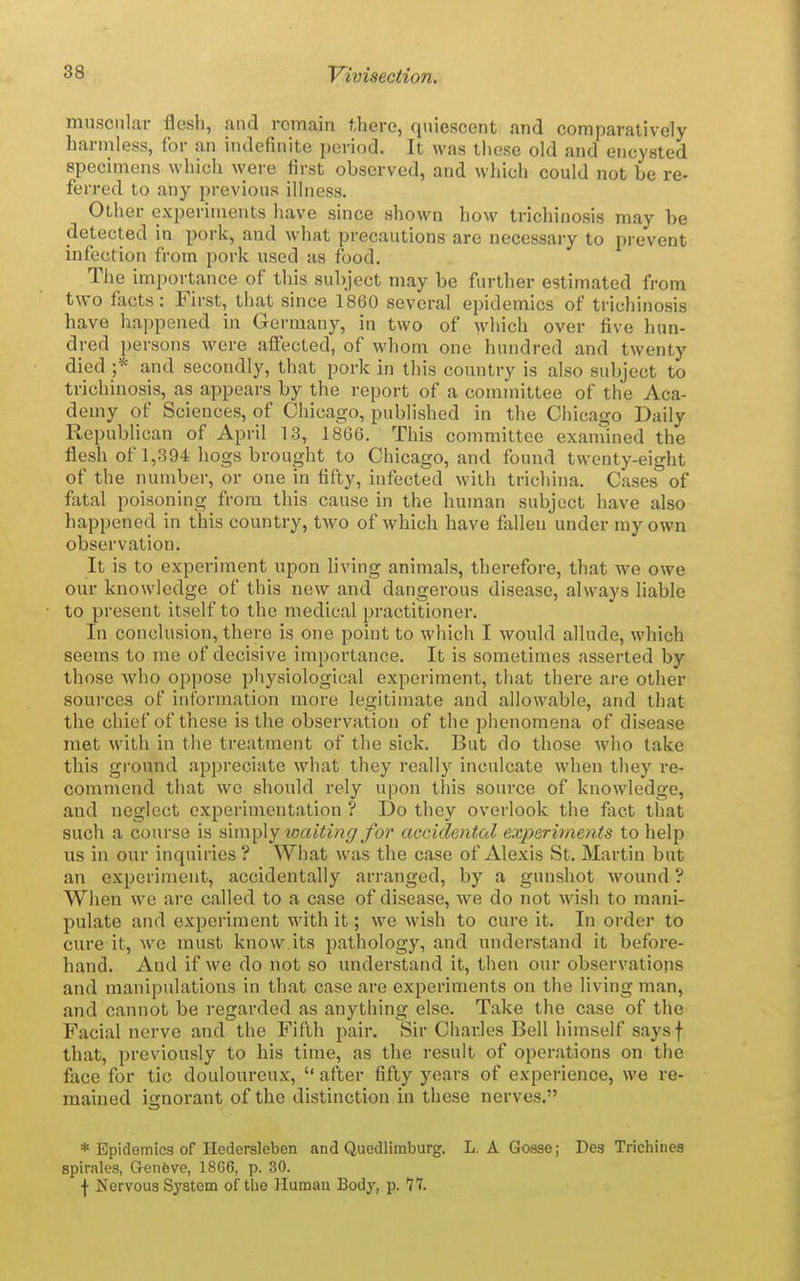 muscular flesh, and remain there, quiescent and comparatively harmless, for an indefinite period. It was these old and encysted specimens which were first observed, and which could not be re- ferred to any previous illness. Other experiments have since shown how trichinosis may be detected in pork, and what precautions are necessary to prevent infection from pork used as food. The importance of this subject may be further estimated from two facts: First, that since 1860 several epidemics of trichinosis have happened in Germany, in two of which over five hun- dred persons were affected, of whom one hundred and twenty died ;* and secondly, that pork in this country is also subject to trichinosis, as appears by the report of a committee of the Aca- demy of Sciences, of Chicago, published in the Chicago Daily Republican of April 13, 1866. This committee examined the fiesh of 1,394 hogs brought to Chicago, and found twenty-eight of the number, or one in fifty, infected with trichina. Cases of fatal poisoning from this cause in the human subject have also happened in this country, tAVO of which have fallen under my own observation. It is to experiment upon living animals, therefore, that we owe our knowledge of this new and dangerous disease, always liable to present itself to the medical practitioner. In conclusion, there is one point to which I would allude, which seems to me of decisive importance. It is sometimes asserted by those who oppose physiological experiment, that there are other sources of information more legitimate and allowable, and that the chief of these is the observation of the phenomena of disease met with in the treatment of the sick. But do those who take this ground appreciate what they really inculcate when they re- commend that we should rely upon this source of knowledge, and neglect experimentation ? Do they overlook the fact that such a course is simply waiting for accidetital exjyeriments to help us in our inquiries ? What was the case of Alexis St. Martin but an experiment, accidentally arranged, by a gunshot wound ? When we are called to a case of disease, we do not wish to mani- pulate and experiment with it; we wish to cure it. In order to cure it, we must know.its pathology, and understand it before- hand. And if we do not so understand it, then our observations and manipulations in th.at case are experiments on the living man, and cannot be regarded as anything else. Take the case of the Facial nerve and the Fifth pair. Sir Charles Bell himself saysf that, previously to his time, as the result of operations on the face for tic douloureux,  after fifty years of experience, we re- mained ignorant of the distinction in these nerves. * Epidemics of Hedersleben and Quedlimburg. L, A Goase; Des Trichinea spirales, Gen6ve, 1866, p. 30. f Nervous System of the Humau Body, p. 77.