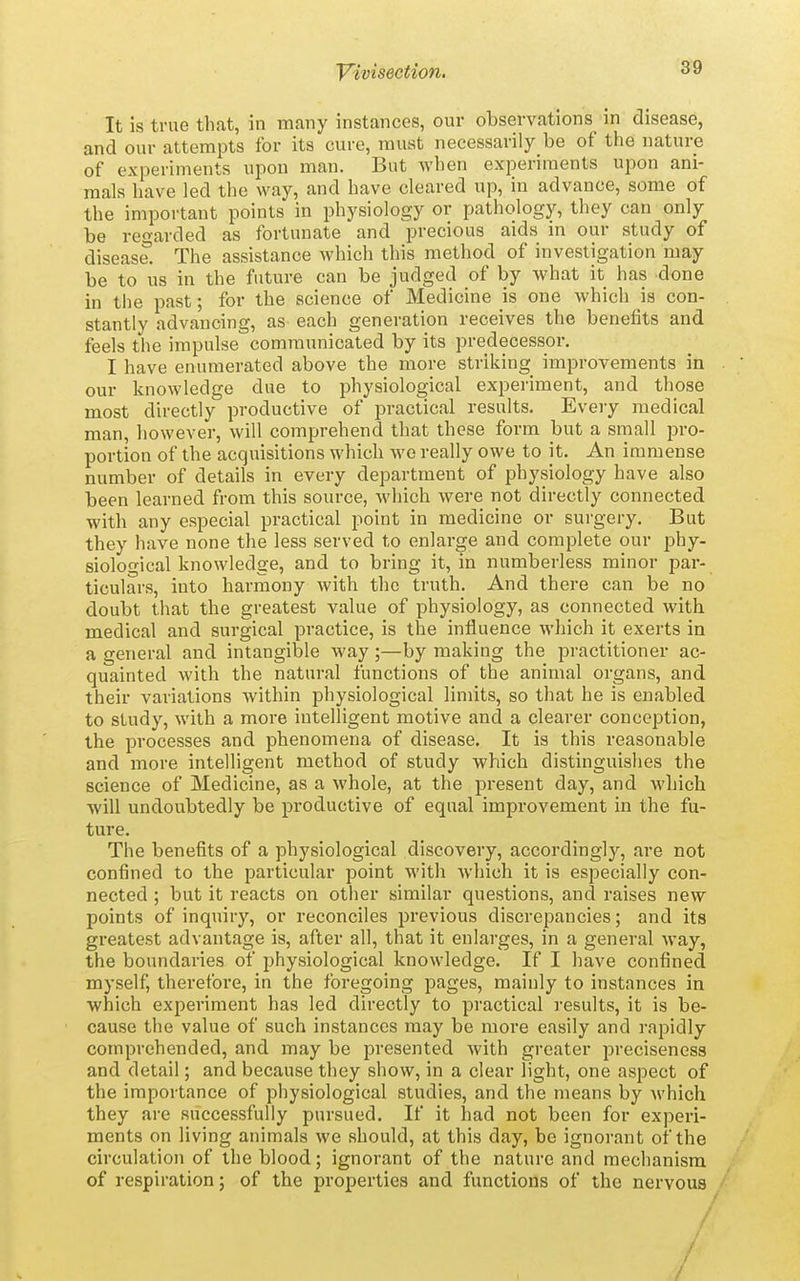 It is true that, in many instances, our observations in disease, and our attempts for its cure, must necessarily be of the nature of experiments upon man. But when experiments upon ani- mals have led the way, and have cleared up, in advance, some of the important points in physiology or pathology, they can only be regarded as fortunate and precious aids in our study of disease. The assistance which this method of investigation may be to us in the future can be judged of by what it has done in the past; for the science of Medicine is one which is con- stantly advancing, as each generation receives the benefits and feels the impulse communicated by its predecessor. I have enumerated above the more striking improvements in . our knowledge due to physiological experiment, and those most directly productive of practical results. Every medical man, however, will comprehend that these form but a small pro- portion of the acquisitions which we really owe to it. An immense number of details in every department of physiology have also been learned from this source, which were not directly connected with any especial practical point in medicine or surgery. But they have none the less served to enlarge and complete our phy- siological knowledge, and to bring it, in numberless minor par- ticulars, into harmony with the truth. And there can be no doubt that the greatest value of physiology, as connected with medical and surgical practice, is the influence which it exerts in a general and intangible way ;—by making the practitioner ac- quainted with the natural functions of the animal organs, and their variations within physiological limits, so that he is enabled to study, with a more intelligent motive and a clearer conception, the processes and phenomena of disease. It is this reasonable and more intelligent method of study which distinguislies the science of Medicine, as a whole, at the present day, and which will undoubtedly be productive of equal improvement in the fu- ture. The benefits of a physiological discovery, accordingly, are not confined to the particular point with Avhich it is especially con- nected ; but it reacts on other similar questions, and raises new points of inquiry, or reconciles previous discrepancies; and its greatest advantage is, after all, that it enlarges, in a general way, the boundaries of physiological knowledge. If I have confined myself, therefore, in the foregoing pages, mainly to instances in which experiment has led directly to practical results, it is be- cause the value of such instances may be more easily and rapidly comprehended, and may be presented with greater preciseness and detail; and because they show, in a clear light, one aspect of the importance of physiological studies, and the means by which they are successfully pursued. If it had not been for experi- ments on living animals we should, at this day, be ignorant of the circulation of the blood; ignorant of the nature and mechanism of respiration; of the properties and functions of the nervous ' /